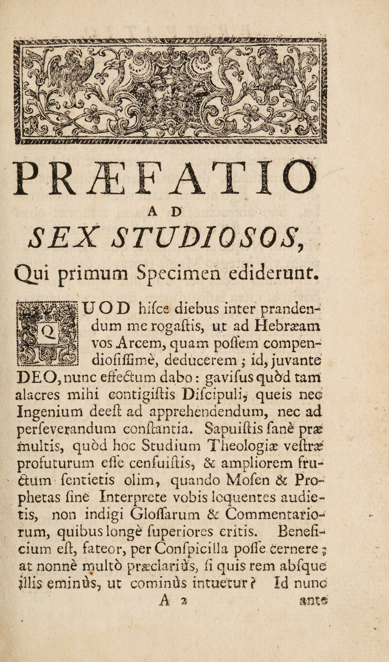 PRiEFATIO A D SEX STUDIOSQS, Qui primum Specimen ediderunf. UOD hifcs diebus inter pranden״ duin me rogaftis, ujt ad Hebrzeam vos Arcem, quam poftem compen- dioiiffime, deducerem ; id, juvante DEQ,nunc eftectum dabo: gavifus qubd tarn alacres mini eontigiftis Difcipuli, queis nee Ingenium deeft ad apprehenaendum, nec ad perfeverandum conftantia. Sapuiftis fane prze ftiultis, quod hoc Studium Theologize veftrze profuturum die cenfuiftis, & ampliorem fru- d;1im fentietis olim, quando Mofen & Pro״ phetas line Interprete vobis Icquentes audie״ tis, non indigi Gloffarum & Commentario״ rum, quibus longe fuperiores eritis. Bench״ cium eft, fateor, per Confpiciila polle Berners ; at nonne rrmlto prasclariOfs, 11 quis rem abfque lllis eminus, ut cominds intae'tur? Id nunc A 2 ant©