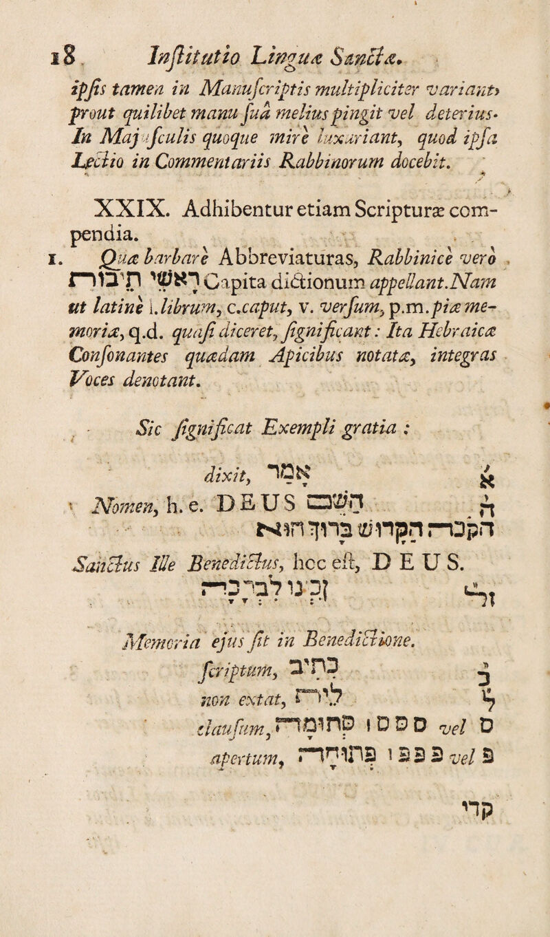 ipfis tamen in Manufcriptis multiplicitsr variant* front quilibet mamjud meliuspingit vel deterius״ In Maj fculis quoque mire luxuriant, quod iff a Lectio in Commentariis Rabbinorum docebit. * ,־׳ k, XXIX. Adhibentur etiam Scripturse com- pendia. 1. jQua bar bare Abbreviaturas, Rabbinice verb ךאע>י תיב1רת Capita didtionum appellant.Nam ut latino {.librum, c.caput, v. verfum> p.m.piame- morirEy q.d. quaji dicer ety Jignific ant: It a Hebraic<2 Goujon antes quadam Apicibus not at a , integras Voces demtant. Sic Jignific at Exempli gratia : 7 א dixit, אמר ׳ Nomen, h. e. DEUS ךי השכם הקבר־־ז הכןדוש כרוזי Sanclus Hie Benediclus, hoc elt, DEUS. , ןכינו לברכי־ז *: v s: '־ ;•'׳־־ ' V .* ■ s Memeria ejus Jit in Benedict lone. fcriptum, 3'HD JJ non ext atליר״ז י ^ daufumyססס! סחומד״ז *vel ס apertum, פ 3 2 י פתו-חך־ז ve.1 פ JL ״ ▼it קדי