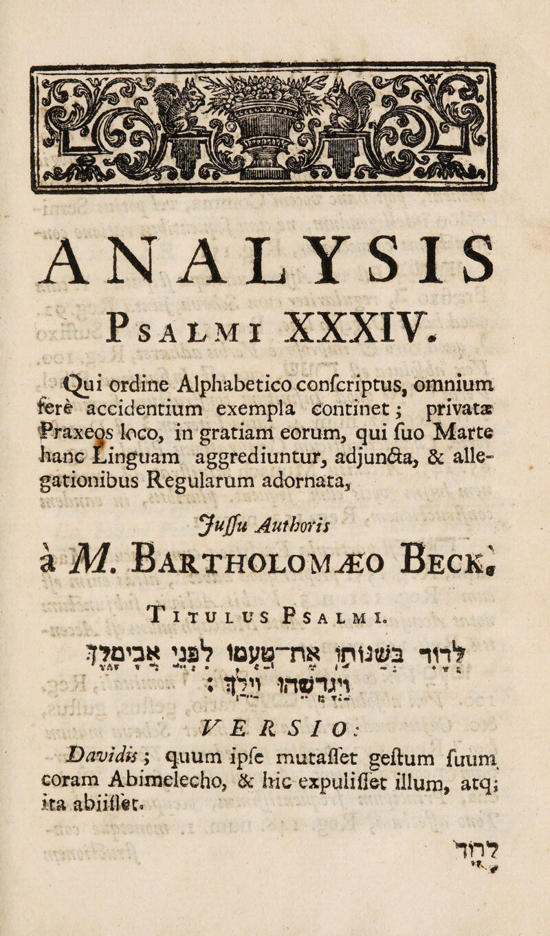 ANALYSIS P SALMI XXXIV. Qui ordine Alphabetic() confcriptus, omnium fere accidentium exempla eontinet; private Praxecjs loco, in gratiam eorum, qui fuo Matte hanc Linguam aggrediuntur, adjun&a, & alle״ gationibus Regularum adornata, Jujfu Author is a M. Barthglom^o Beck^ Titulus Psalm 1. V E R S I O: Davidis; quum ipfe mutaflet geftum fuurn, coram Abimclecho, & hie cxpuliflet ilium, atq; • | • • >\9 * י k Ha abnilet. לדוד c יקי ♦ בשנ1חו את־־טעםו לפני אבימדן ; » V* I י- » , • J״- ד « VAf י רנרמהו וילןד: -:t מ •• ——! לחד