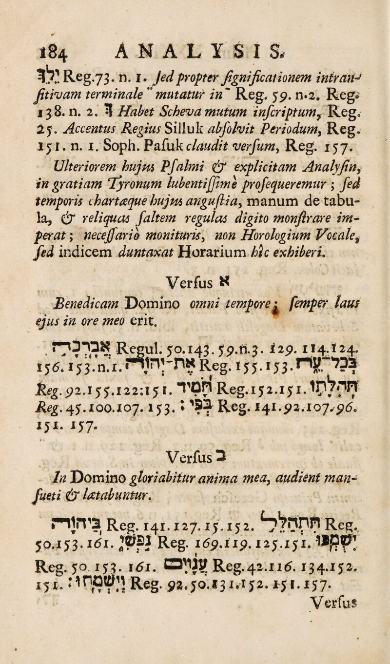 t>: Reg .73. n. 1. Jed propter fignificationem intrant fitivam terminate ״mutatur in' Reg. 5p. n*2. Reg״' 138. n. 2. ?1 Habet Scheva mutum infcriptwn7 Reg. 25. Accentus Regius Silluk abfolvit Periodum, Reg. 151, n. 1. Soph. Pafuk ctodfo verfum, Reg. 157. Ulteriorem hujm Pfalmi & explicitam Analyfin, in gratiam Tyronum lubentifftme profequeremur ; fed temporis chartaque hujm anguftia, manum de tabu- la, & reliquas faltem regular digito monfir are im- per at; necejfarib nionituris, Horologium Voeale7 fed indicem duntaxat Horarium hie exhiberi. Verfus א Benedicam Domino omni tempore^ femper laus ejus in ore meo erit. • אבדכי־י R3jul.jo.143.j9.tt.?. it<>.t14g£ 156.153.את־ןה1דז.1.מReg. 155.153.nj?. ד?? keg.pz.!55.122:151.חסיד Reg. 152.151.1לילוזי? Jfcg. 45.100.107.153.יב9ו ז Reg. 141.92.-107.r5rf* 151. 157. Verfus ב In Domino gloriabiiur anima me a, audient man- Jz/m cSr latabuntur. •ביהודי Reg.!41.127.15.152. Reg. 50.153.1^1.^^ Re& 15p.x1p. 125.151. upr Reg. 50 1 jj. 161.זמוימז Reg.4s.11(S. 134.1 j2. 151.:ויעזמף י Reg. 92.jo.j31.1j2.151.157.