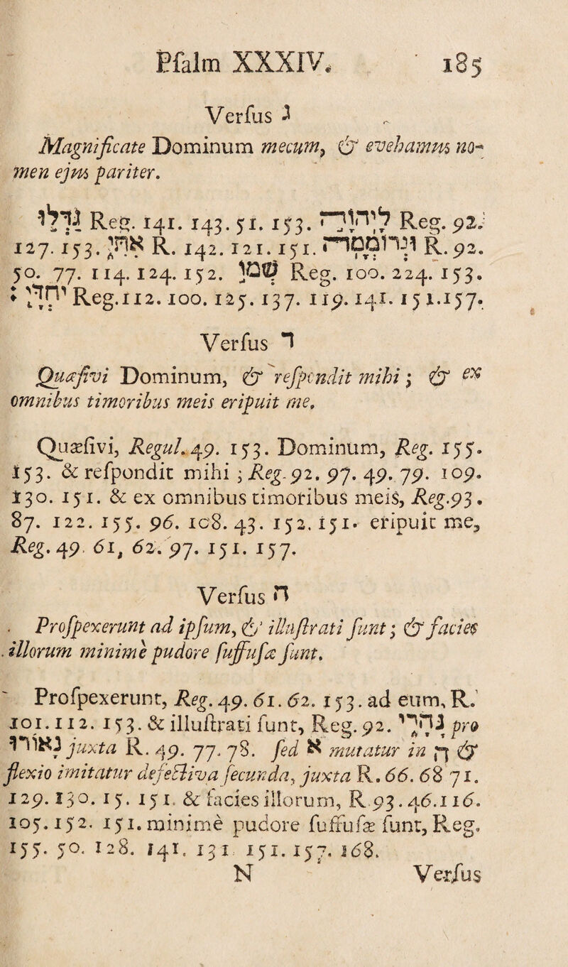 Verfus J Magnificate Dominum mecum, & evehamm no- men ejm pariter. •גילו Reg. 141.143. yi. !53.לחץי־־ז Re92 ״. 127.153.אוחי r. 142.121.151.ונרומסד־ז R.p2. 50. 77. 114.124.152. Reg. 100. 224. 153־ יחך:; Reg. 112.100.125.137. 119.141.151.157. Verfus ד Quafivi Dominum, & rejpcndit mihi\ & ex omnibus timoribus meis eripuit me, Qusefivi, Regul. 47. 153. Dominum, Reg. 155. 153. & refpondit mihi ; Reg.$2, 97. 49. 79. iop. I30. 151. & ex omnibus timoribus meis, Reg.93. 87. 12 2. 155. 96. 1c8. 43. 152.151. eripuit me, Reg. 49. 61, 62697. 151. 157. Verfus ח . Profpexerunt ad ipfum, 6' iUuftrati funt; & facies ■ illorum minim e pudore fujfufa funt. Profpexerunt, i^g. 49. 61.62. 153. ad earn, R. 101.112. 1J3. & illuftrati funt, Reg.92.3 היי י pro 5I mijuxta R. 49. 77, 78. fed א mutatur in ,ך & flexio imitatur defeEliva fecunda, juxta R. 66. 68 71. 129.130. 15. 151. & facies illorum, R93.46.n6. 105.152. 151. minime pudore (ufxufx funt, Reg, 155. JO. 128. 141. 131 151. 15168 .ל־.