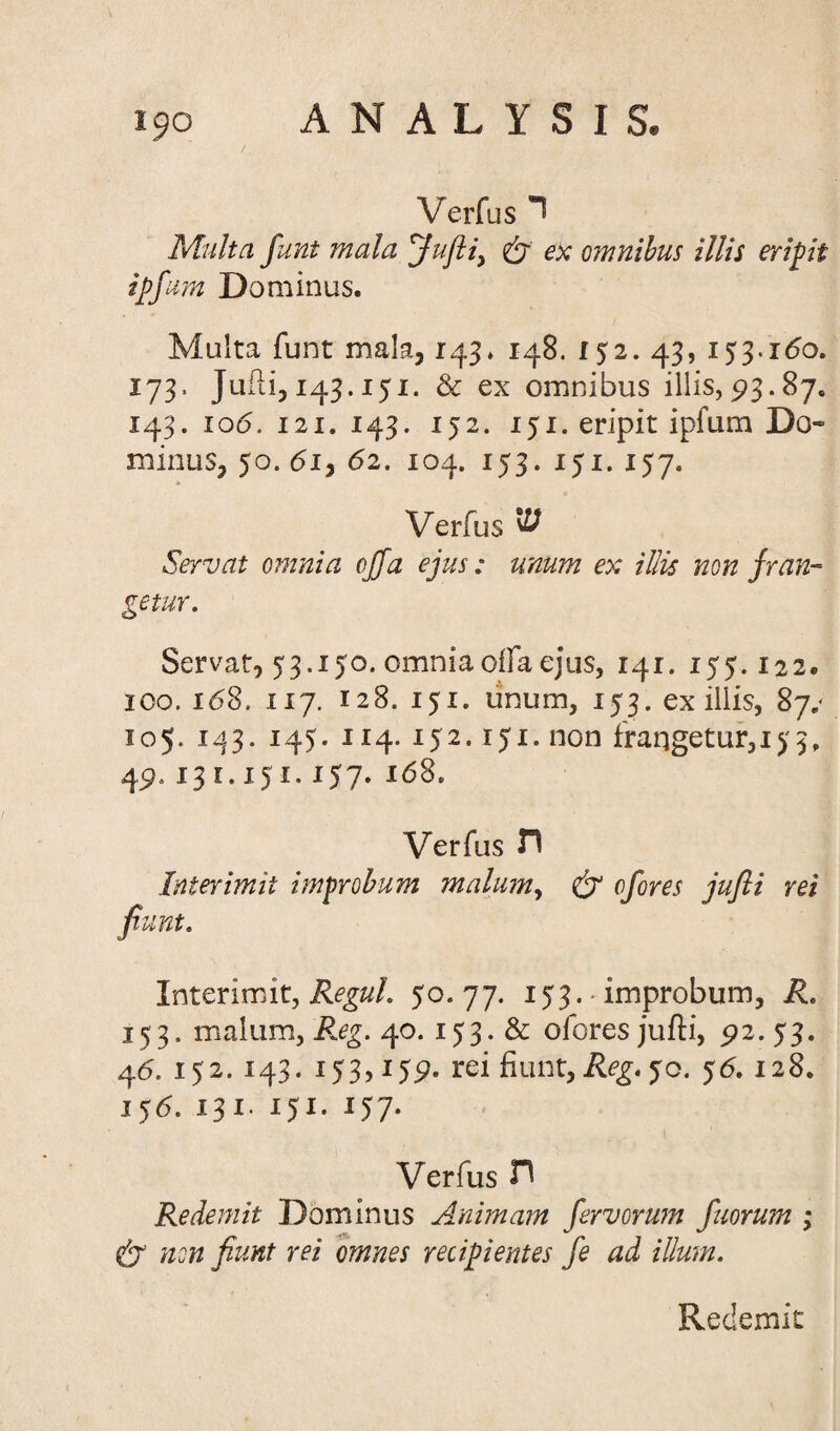 Verfus ר Multa funt mala Jufti, & ex omnibus illis eripit ipfum Dominus. Multa funt mala, 143. 148. 152. 43, 153.160. 173. Jufti, 143.151. & ex omnibus illis,93.87. 143. 106. 121. 143. 152. 151. eripit ipfum Do״ minus, 50. 61, 62. 104. 153. 151. 157. Verfus ^ Servat omnia offa ejus: unum ex illis non fran~ getur. Servat, 53.150. omnia offa ejus, 141. 155.122. ico. 168. 117. 128. 151. unum, 153. ex illis, 87.* 105. 143. 145. 114. 152.151. non frangetur,153. 4913 ־ e. 151.157. 168. Verfus T\ Intermit improbum malum, & cfores jufti rei fiunt. Interim it, Regul. 50.77. 153. ■ improbum, R. 153. malum, Reg. 40. 153. & ofores jufti, 92. 53. 46. 152. 143. 153,159. rei fiunt, Reg. 50. 56.12 8. 156. 131• 15*• *57• Verfus ת Redemit Dominus Animam fervorum fuorum ; non fiunt rei omnes recipientes fe ad ilium. Redemit