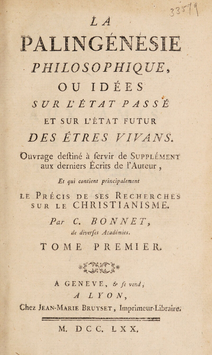 îS*1 PALINGÉNËSIE PHILOSOPHIQUE, OU IDÉE S 5 U R L’ ÉTAT PASSÉ ET SUR L’ÉTAT FUTUR I ’ DES ÊTRES VIVANS. Ouvrage deftiné à fervir de Supplément aux derniers Écrits de l’Auteur , Et qui contient principalement LÈ Précis de ses Recherches sur le CHRISTIANISME. Par C. BONNET, de diverfes Académies. TOME P R E MI E IL Â GENEVE, <S* /e 5 ^ L Y O N, Chez Jean-Marie Bruyset, Imprimeur-Libraire; M. DCC, L X X.