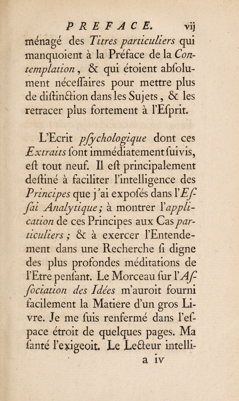 ménagé des Titres particuliers qui manquoient à la Préface de la Con¬ templation , & qui étoient abfolu- ment néceffaires pour mettre plus de difhnéHon dans les Sujets, & les retracer plus fortement à l’Efprit. L’Ecrit pfychologique dont ces Extraits font immédiatement fuivis, eft tout neuf. Il eft principalement dediné à faciliter l’intelligence des Principes que j ’ai expofés dans l'Ef- Jai Analytique ; à montrer X appli¬ cation de ces Principes aux Cas par¬ ticuliers ; & à exercer l’Entende¬ ment dans une Recherche li digne des plus profondes méditations de l’Etre penfant. Le Morceau fur FAf¬ fectation des Idées m’auroit fourni facilement la Matière d’un gros Li¬ vre. Je me fuis renfermé dans l’ef- pace étroit de quelques pages. Ma fanté Feîdgeoit. Le Leéleur intelli- a iv