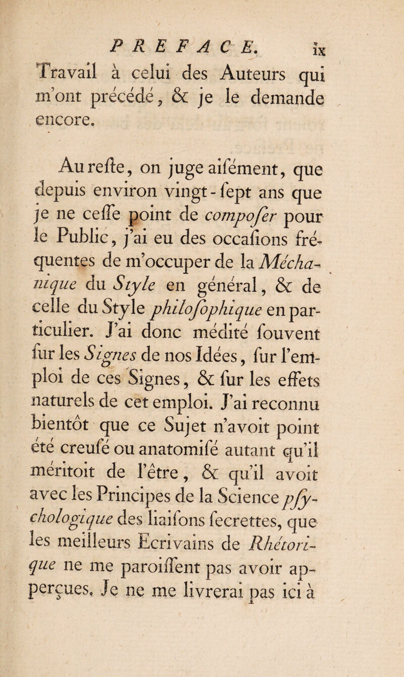 Travail à celui des Auteurs qui mont précédé, & je le demande encore. Au relie, on juge aifément, que depuis environ vingt - fept ans que je ne ceffe point de compojer pour le Public, j’ai eu des occasions fré¬ quentes de m’occuper de la Mécha-- nique du Style en général, & de celle du Style phtlofophique en par¬ ticulier. J’ai donc médité fouvent iur les Signes de nos Idées, fur l’em¬ ploi de ces Signes, & fur les effets naturels de cet emploi. J’ai reconnu bientôt que ce Sujet n’avoit point été creufé ou anatomifé autant qu’il méritoit de l’être, & qu’il avoir avec les Principes de la Sciencepfy- chologique des liaifons fecrettes, que les meilleurs Ecrivains de Rhétori¬ que ne me paroiffent pas avoir ap- perçues, Je ne me livrerai nas ici à l