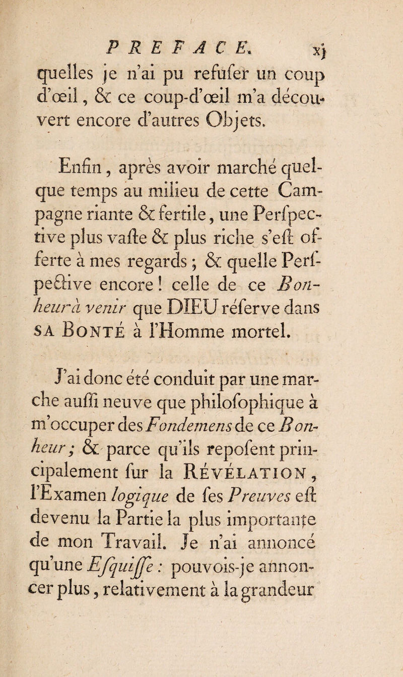 P R E F A Ç E. s} quelles je n’ai pu refufer un coup d’œil, & ce coup-d’œil m’a décou¬ vert encore d’autres Objets, Enfin, après avoir marché quel¬ que temps au milieu de cette Cam¬ pagne riante & fertile, une Perfpéc¬ rive plus varie & plus riche s’eft of¬ ferte à mes regards ; & quelle Perl- peâive encore ! celle de ce Bon¬ heur à venir que DIEU réferve dans SA Bonté à l’Homme mortel. J’ai donc été conduit par une mar¬ che auffi neuve que philofophique à m’occuper des Fondemens de ce Bon¬ heur ; &' parce qu’ils repofent prin¬ cipalement fur la Révélation , l’Examen logique de fes Preuves eft devenu la Partie la plus importance de mon Travail. Je ri ai annoncé qu’une Efqulfje : pouvois-je annon¬ cer plus , relativement à la grandeur
