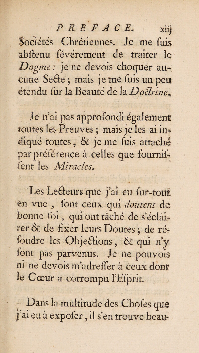 Sociétés Chrétiennes. Je me fuis abitenu févérement de traiter le Dogme: je ne de vois choquer au¬ cune Se&e ; mais je me fuis un peu étendu fur la Beauté de la Doctrine^ Je n ai pas approfondi également toutes les Preuves ; mais je les ai in¬ diqué toutes, & je me fuis attaché par préférence à celles que fournif- ient les Miracles. •j Les Leâeurs que j’ai eu fur-tout en vue , font ceux qui doutent de bonne foi , qui ont tâché de s’éclai¬ rer & de fixer leurs Doutes ; de ré¬ foudre les Objeéhons, & qui ny font pas parvenus. Je ne pouvois ni ne devois m’adreifer à ceux dont le Cœur a corrompu l’Efprit. Dans la multitude des Choies que j’ai eu à expofer, il s’en trouve beau-