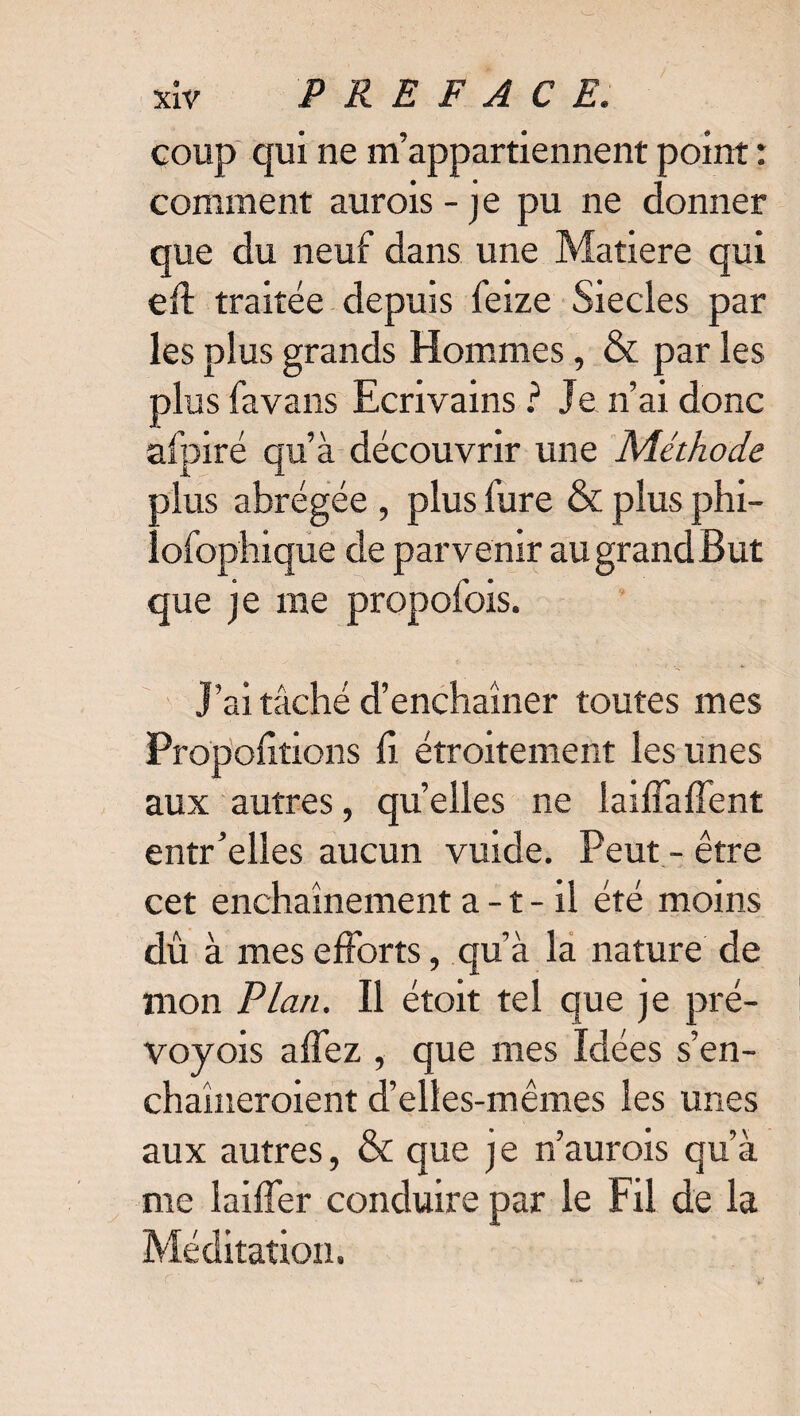 coup qui ne m’appartiennent point : comment aurois - je pu ne donner que du neuf dans une Matière qui eil traitée depuis feize Siècles par les plus grands Hommes, & par les plus favans Ecrivains ? Je n’ai donc afpiré qu’à découvrir une Méthode plus abrégée , plus fure & plus phi- lofophique de parvenir au grand But que je me propofois. J’ai tâché d’enchaîner toutes mes Proportions fi étroitement les unes aux autres, quelles ne laiffaffent entr’elles aucun vuide. Peut - être cet enchaînement a-t - il été moins dû à mes efforts, qu’à la nature de mon Plan. Il étoit tel que je pré- voyois affez , que mes Idées s’en- chaîneroient d’elles-mêmes les unes aux autres, & que je n’aurois qu’à me biffer conduire par le Fil de la Méditation.