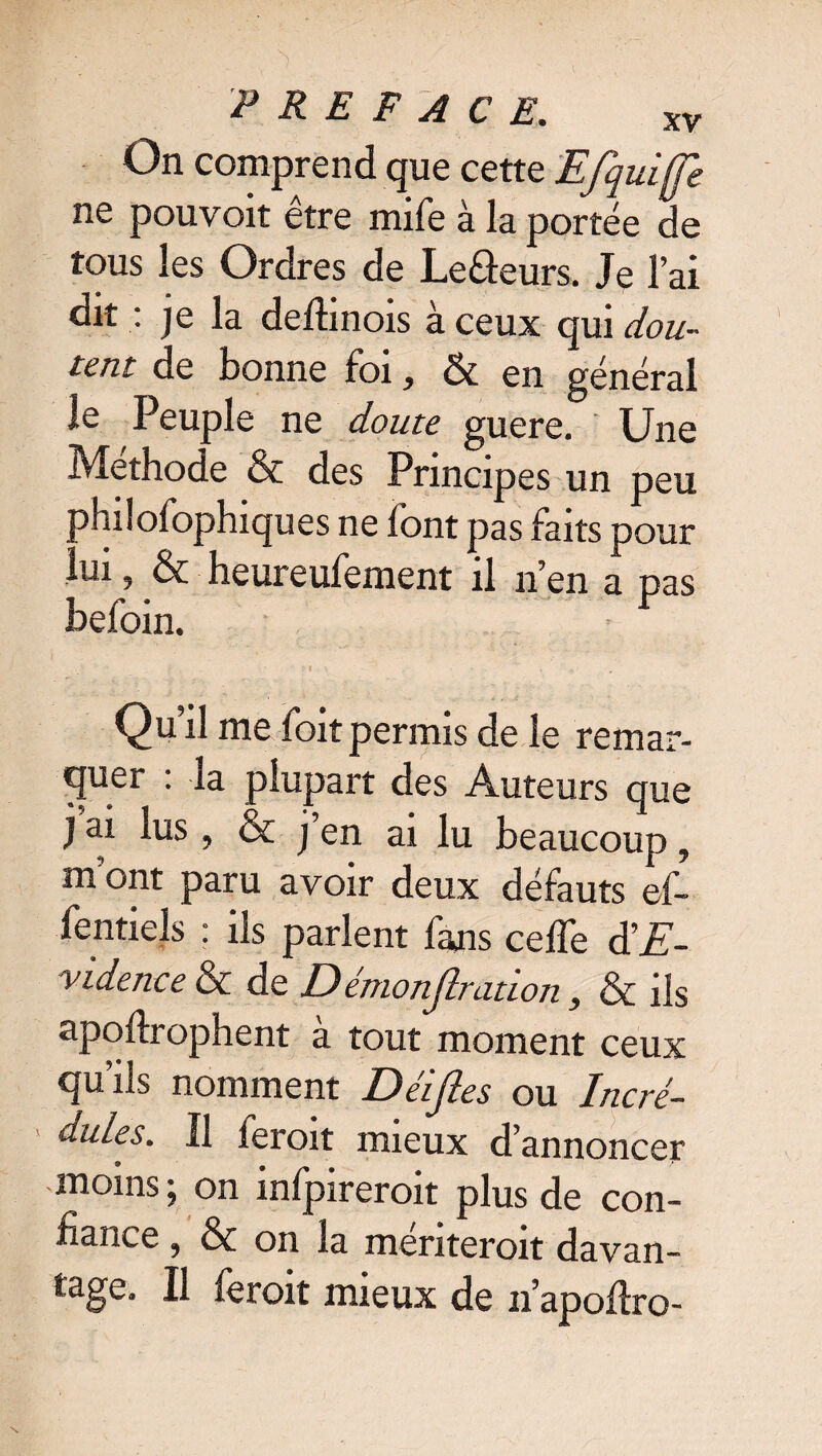 On comprend que cette Efquiffe ne pouvoit être mife à la portée de tous les Ordres de Leâeurs. Je l’ai dit : je la deffinois à ceux qui dou¬ tent de bonne foi, & en général le Peuple ne doute guere. Une Méthode & des Principes un peu philofophiques ne font pas faits pour . ui, & heureufement il n’en a pas befoin. : f \ • ” . Qu’il me foit permis de le remar- cjuer . la plupart des Auteurs que j ai lus ? & j’en ai lu beaucoup , mont paru avoir deux défauts ef- Tentiels : ils parlent fans cefTe d’E- vidence & de D émonfiration > & ils apoflrophent a tout moment ceux qu’ils nomment Déifies ou Incré¬ dules. Il feroit mieux d’annoncer moins; on infpireroit plus de con¬ fiance 9 & on la menteroit davan- tage. Il feroit mieux de iïapoftro-