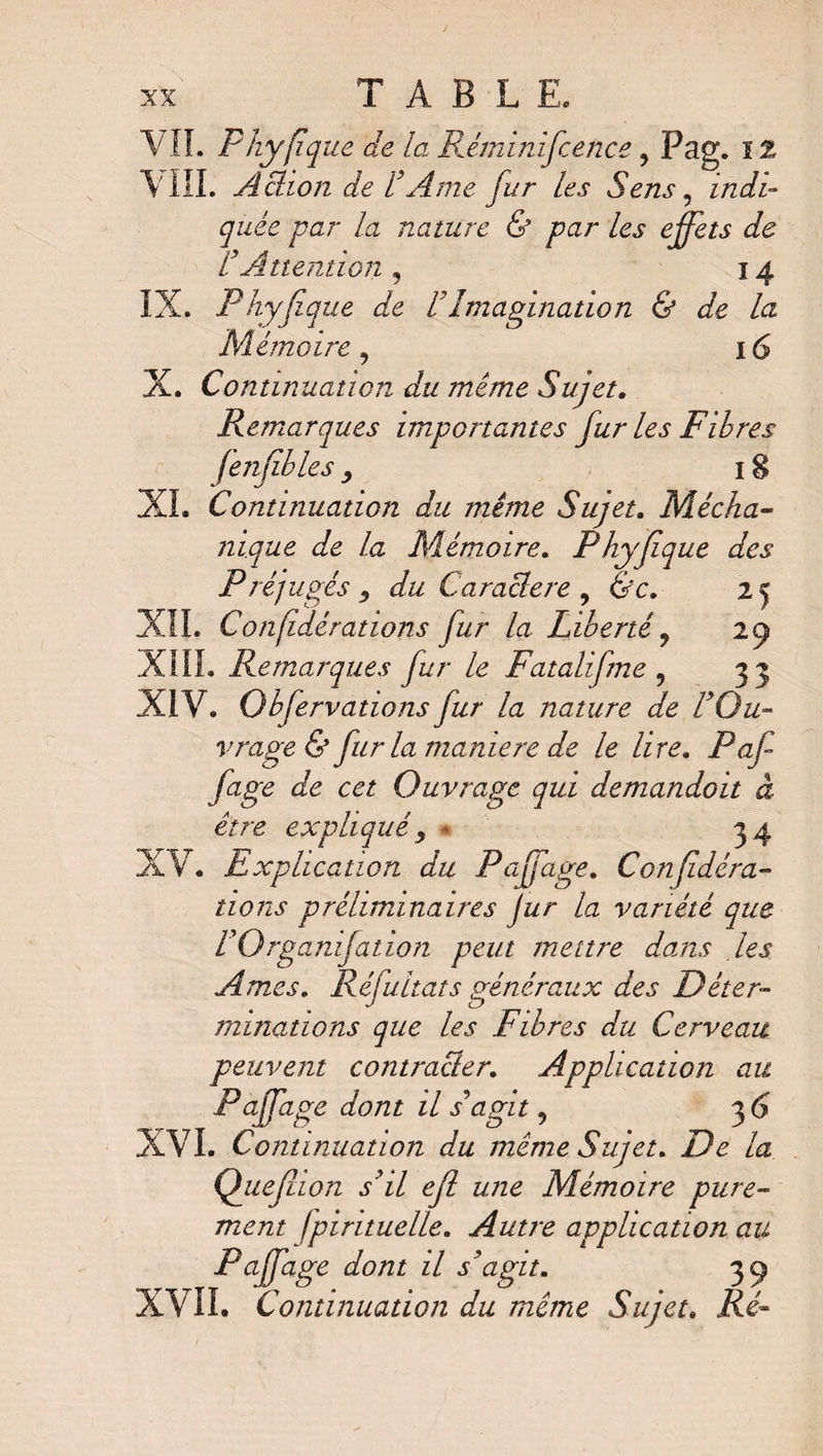 T A B L E. VIL Phyfique de la Réminifcence, Pag. il \ III. Achon de L Ame fur les Sens 5 indi¬ quée par la nature & par les effets de VAttention 9 14 IX. Phyjiq ue de U Imagination & de la Mémoire, 16 X. Continuation du même Sujet. Remarques importantes fur les Fibres (enfbles, 18 XL Continuation du même Sujet. Mécha- nique de la Mémoire. Phyfque des Préjugés y du Caraclere , &c. 25 XII. Confédérations fur la Liberté y 29 XIII. Remarques fur le Fatalifme ? 33 XIV. Qbfervatwns fur la nature de L Ou¬ vrage & fur la maniéré de le lire. Paf fage de cet Ouvrage qui demandait à être expliquéy * 34 XV. Explication du Paffage. Confédéra¬ tions préliminaires Jur la variété que rOrganifation peut meure dams les Âmes. Réfultats généraux des Déter¬ minations que les Fibres du Cerveau peuvent contracler. Application au Paffage dont il s agit, 36 XVI. Continuation du meme Sujet. De la Quefhon s'il efl une Mémoire pure¬ ment fpirituelle. Autre application au Paffage dont il s'agit. 39 XVII. Continuation du même Sujet. AA