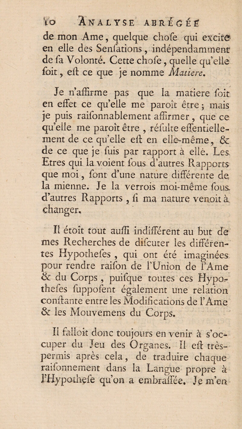 ÏÏo Analyse abreoeê de mon Ame, quelque chofe qui excite en elle des Senfations , indépendamment de fa Volonté. Cette chofe, quelle qu’elle foit , eft ce que je nomme Mature. Je n’affirme pas que la matière foit en effet ce quelle me paroît être ; mais je puis raifonnablement affirmer, que ce qu’elle me paroît être , réfalte effentieile- inent de ce qu’elle eft en elle-même, & de ce que je fuis par rapport à elle. Les, Etres qui la voient fous d’autres Rapports que moi, font d’une nature différente de la mienne. Je la verrois moi-même fous, d’autres Rapports , fi ma nature venait à changer. Il étoit tout auffi indifférent au But de mes Recherches de difcuter les différen¬ tes Hypothefes , qui ont été imaginées pour rendre raifon de FUnion de l’Ame & du Corps , puifque toutes ces Hypor îhefes fuppofent également une relation confiante entre les Modifications de l’ Ame & les Mouvemens du Corps. Il falloir donc toujours en venir à s’oc¬ cuper du Jeu des Organes. Il eft très- permis après cela, de traduire chaque raifonnement dans la Langue propre' à I Hypothefe qu’on a embraffée. Je m’en