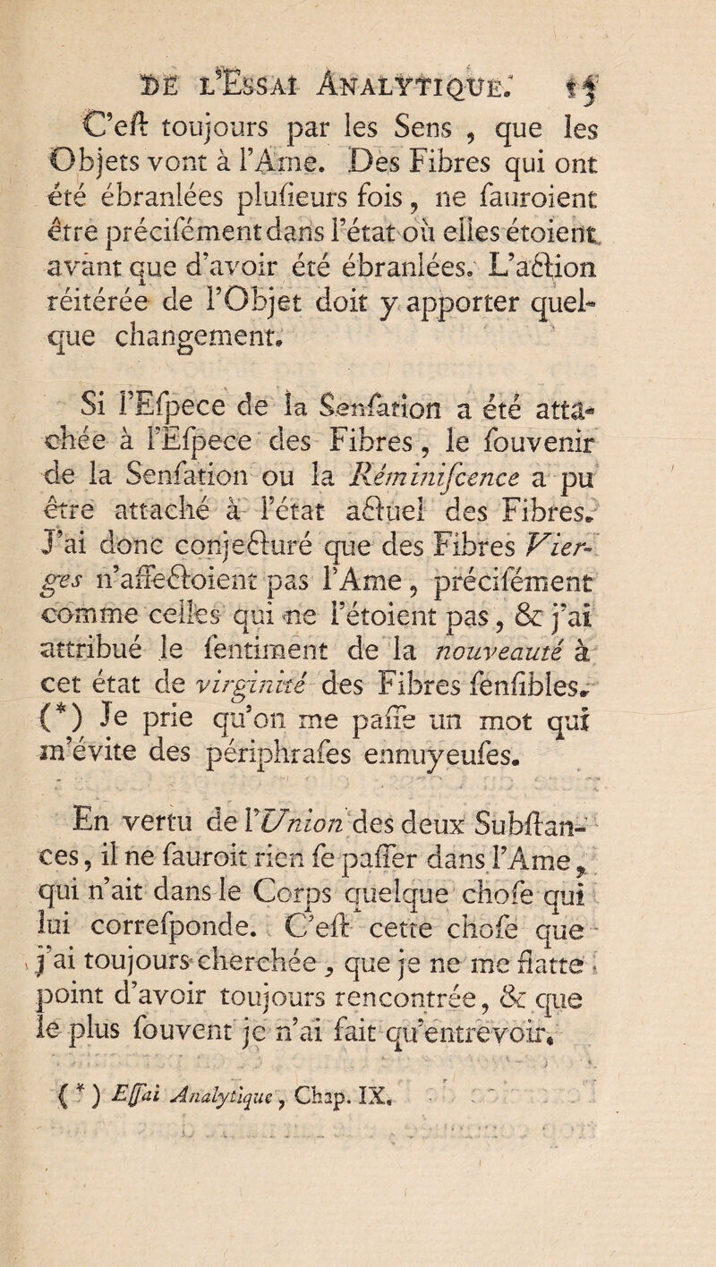 C’eft toujours par les Sens , que les Objets vont à l’Ame. Des Fibres qui ont été ébranlées piufieurs fois , ne fauroient être précifémentdans l’état oii elles étoient avant que d’avoir été ébranlées. L’action réitérée de l’Objet doit y apporter quel* que changement, Si PEfpece de îa Senfation a été attâ* chée à FEfpece des Fibres, le fouvenir de la Senfation ou la Rémmifcence a pu être attaché à l’état aétuel des Fibres* J’ai donc conjeéturé que des Fibres Vier» ges n’affeâoient pas l’Ame 5 précifément comme celles qui me i’étoienî pas , & j’ai attribué Je fentiment de la nouveauté à cet état de virginité des Fibres fënfibles» {*) Je prie qu’on me paffe un mot qui m’évite des périphrafes ennuyeufes. *■ * .S < . - J V - - . A, En vertu de XUnion des deux Su bilan- ces 5 il ne fauroit rien fe paffer dans l’Ame r qui n’ait dans le Corps quelque chofe qui lui correfponde. C’eft cette chofe que v j’ai toujours cherchée que je ne me datte ; point d’avoir toujours rencontrée, & que îe plus fouvent je n’ai fait qu’entrevoir « { * ) Egal Analytique ? Ch2p. IX, I