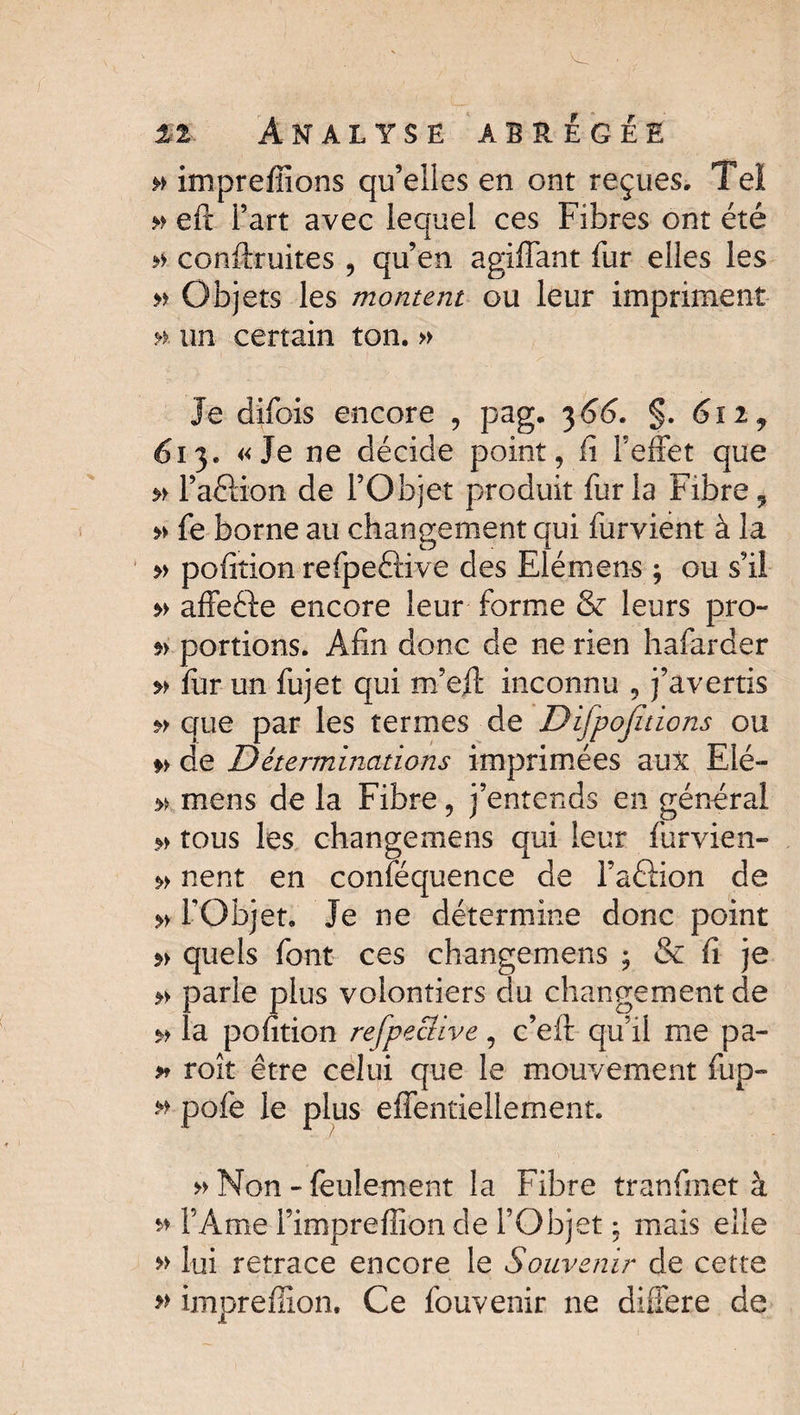 » impreffions qu’elles en ont reçues. Tel » eft l’art avec lequel ces Fibres ont été » conftruites , qu’en agiffant fur elles les » Objets les montent ou leur impriment ». un certain ton. » Je difois encore , pag. 3 66. §. 61 if 613. «Je ne décide point, fi l’effet que » l’aéHon de l’Objet produit fur la Fibre 9 » fe borne au changement qui furvient à la » pofition refpeâiive des Elémens ; ou s’il » affeéle encore leur forme & leurs pro- *> portions. Afin donc de ne rien hafarder » fur un fujet qui m’eff inconnu , j’avertis » que par les termes de Dijpojitions ou » de Déterminations imprimées aux Elé- w. mens de la Fibre, j’entends en général » tous les changemens qui leur furvien- » nent en conféquence de l’aétion de » l’Objet. Je ne détermine donc point quels font ces changemens ; & fi je » parle plus volontiers du changement de » la pofition refpeclive, c’eft qu’il me pa- » roît être celui que le mouvement fup- » pofe le plus effentiellement. » Non-feulement la Fibre tranfmet à » l’Ame l’impreffion de l’Objet ; mais elle » lui retrace encore le Souvenir de cette » impreflion. Ce fouvenir ne différé de