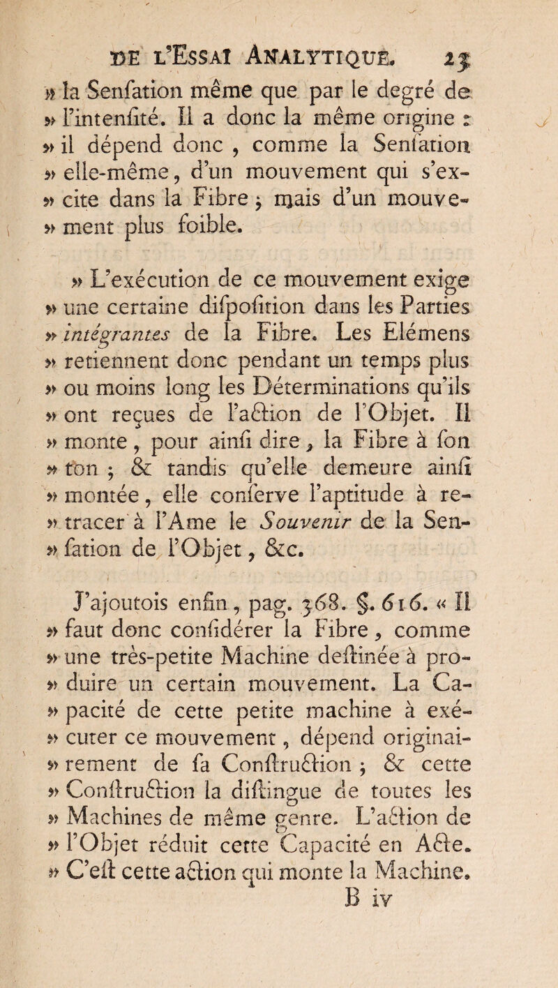 # îa Senfation même que par le degré de » Fintenfîté. Il a donc la même origine ^ $> il dépend donc , comme la Sentation elle-même, d’un mouvement qui s’ex- cite dans la Fibre * ruais d9un mouve- » ment plus foible. » L’exécution de ce mouvement exige » une certaine difpofition dans les Parties » intégrantes de la Fibre» Les Elémens » retiennent donc pendant un temps plus » ou moins long les Déterminations qu’ils » ont reçues de Paftion de l’Objet. Il » monte , pour ainfi dire * la Fibre à fon » ton ; & tandis qu’elle demeure ainfî '» montéeelle conferve l’aptitude à re- » tracer à l’Ame le Souvenir de la Sen- » fation de l’Objet ? &c. J’ajoutois enfin, pag. 368. §. 616. « ïl faut donc confidérer la Fibre , comme une très-petite Machine deftinée à pro* duire un certain mouvement. La Ca- » pacité de cette petite machine à exé- » curer ce mouvement, dépend originai- » rement de fa Conftruêtion ; & cette n Conftru&ion la diflingue de toutes les » Machines de meme genre. L’aêlion de » l’Objet réduit cette Capacité en Afte. » G’ell cette aétion qui monte la Machine. B iv