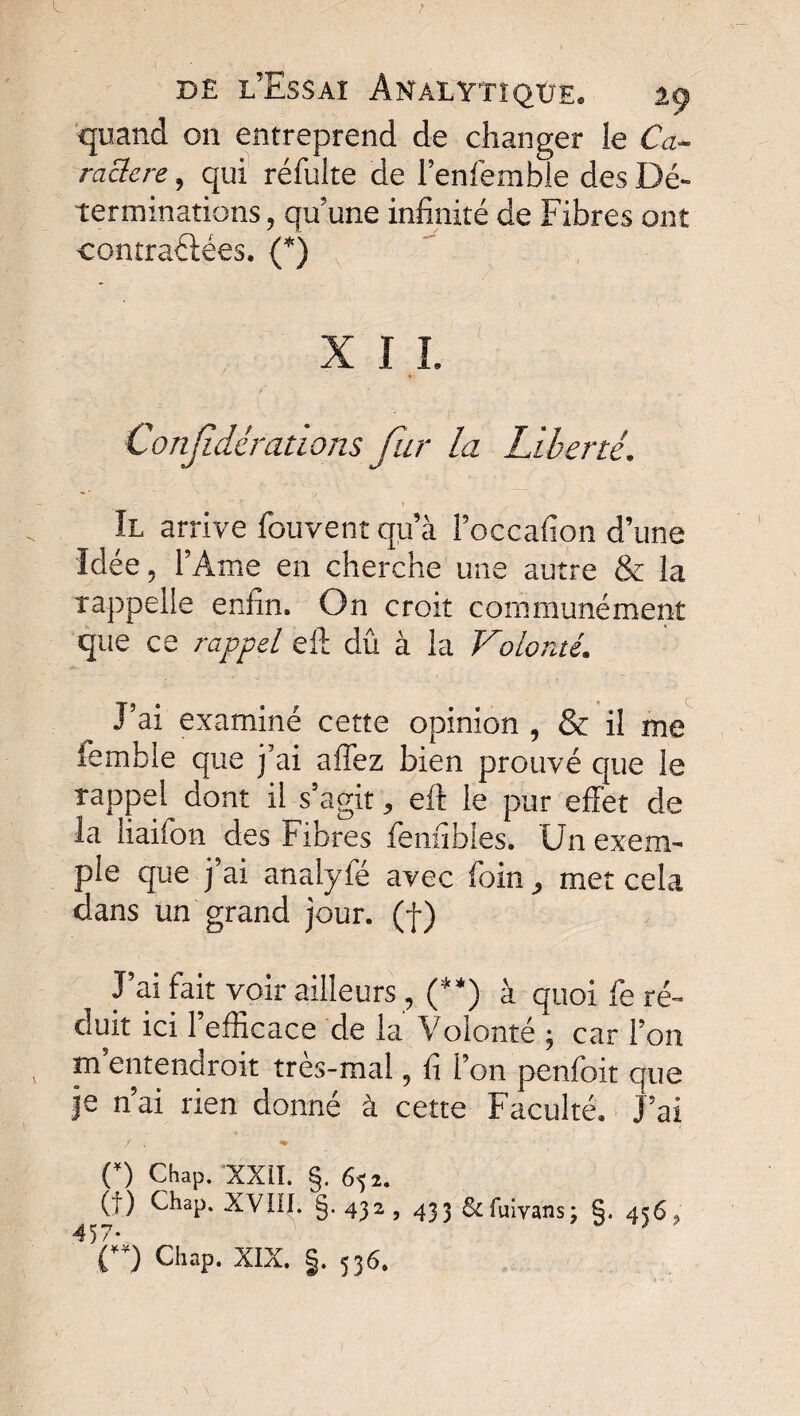 quand on entreprend de changer le Ca¬ ractère , qui réfulte de l’enfemble des Dé¬ terminations , qu’une infinité de Fibres ont contrariées. (*) X I I. Confdérations fur la Liberté. - v- ; \ II arrive fouvent qu’à Foccafion d’une Idée, F Ame en cherche une autre & la rappelle enfin. On croit communément que ce rappel eft dû à la Volonté. Pai examiné cette opinion , & il me femble que j'ai aiTez bien prouvé que le rappel dont il s’agit, eft le pur effet de la liaifcn des Fibres fenfibles. Un exem¬ ple que j’ai analyfé avec foin, met cela dans un grand jour, (f) Pai fait voir ailleurs , (**) à quoi fe ré¬ duit ici l’efficace de la Volonté ; car Fon m entendrait très-mal, fi Fon penfoit que je n’ai rien donné à cette Faculté. Pai O Chap. XXII. §. 652. (t) Chap. XVIII. §. 432 ? 433 & fuivans \ §• 4^6» 4 57- * D Chap. XIX. §. 536.