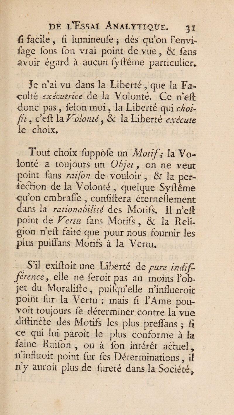 ; de l'Essai Analytique. 31 û facile , fi lumineufe ; dès qu’on Fenvi» fage fous fon vrai point de vue 9 & fans avoir égard à aucun fyfteme particulier* Je n’ai vu dans la Liberté 9 que la Fa¬ culté exécutrice de la Volonté. Ce n’ell donc pas , félon moi, la Liberté qui choi~ fit'j c’eft la Volonté j & la Liberté exécute le choix. Tout choix fuppofe un Motif ; la Vo¬ lonté a toujours un Objet > on ne veut point fans raifort de vouloir ? & la per- feârion de la Volonté ? quelque Syftême qu: on embrafie , confiftera éternellement dans la rationabilité des Motifs. Il n’eft point de Vtertu fans Motifs 9 & la Reli¬ gion n’eft faite que pour nous fournir les plus puiffans Motifs à la Vertu. S’il exiftoit une Liberté de pure indif¬ férencev elle ne feroit pas au moins l’ob¬ jet du Moralifte, puifqu’elle n’influeroit point fur la Vertu : mais fi FAme pou¬ voir toujours fe déterminer contre la vue diftinfte des Motifs les plus preflans ; fi ce qui lui paroît le plus conforme à la famé Raiion 9 ou à fon intérêt aêluel, n^influoit point fur fes Déterminations ? il ny auroit plus de fureté dans la Société^