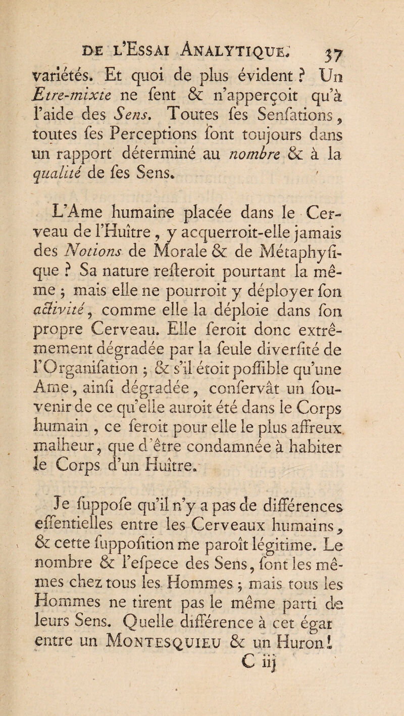 variétés. Et quoi de plus évident ? Un Etre-mixte ne fent & n’apperçoit qu'à l’aide des Sens. Toutes fes Senfations, toutes fes Perceptions font toujours dans un rapport déterminé au nombre & à la qualité de fes Sens. L’Ame humaine placée dans le Cer¬ veau de l’Huître , y acquerroit-elle jamais des Notions de Morale & de Métaphyfi- que ? Sa nature refteroit pourtant la mê¬ me 3 mais elle ne pourroit y déployer fou activité , comme elle la déploie dans fon propre Cerveau. Elle feroit donc extrê¬ mement dégradée par la feule diverfité de rOrganifation ; & s’il étoit poffible qu’une Ame ? ainfi dégradée , confervât un fou- venir de ce qu’elle auroit été dans le Corps humain , ce feroit pour elle le plus affreux malheur ? que d'être condamnée à habiter le Corps d’un Huître.: Je fuppofe qu’il n’y a pas de différences effentielles entre les Cerveaux humains * & cette fuppofition me paroît légitime. Le nombre & i’efpece des Sens, font les mê¬ mes chez tous les. Hommes , mais tous les Hommes ne tirent pas le même parti de leurs Sens. Quelle différence à cet égar entre un Montesquieu & un Huron t C 113