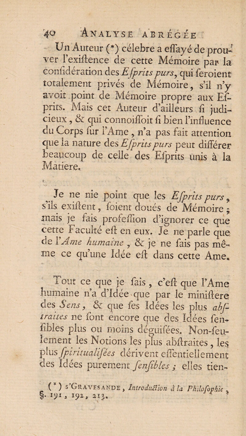 Un Auteur (*) célébré a effayé de prou¬ ver l’exiftence de cette Mémoire par la confideration des £fprits purs, qui feroient totalement privés de Mémoire, s’il n’y S-voit point de Mémoire propre aux Es¬ prits. Mais cet Auteur d’ailleurs. fi judi¬ cieux , & qui connoiffoit fi bien l’influence du Corps fur l’Ame , n’a pas fait attention que la nature des Efprits purs peut différer beaucoup de celle des Efprits unis à la Matière*, e ■ J e ne nie point que les Efprits purs 9 s ils exiftent, foient doués de Mémoire ; mais je fais profenion d’ignorer ce que cette f aculté eft en eux. Je ne parle que de Y Ame humaine , & je ne fais pas mê¬ me ce qu’une Idée eft dans cettç Ame. Tout ce que je fais, c’eft que l’Ame humaine n’a d’idée * que par le miniftere des Sens 9 ^ & que fes Idées les plus ahf traites ne font encore que des Idées fen- fibles plus ou moins déguifées. Non-feu¬ lement les Notions les plus abftraites , les plus fpintualifées dérivent effentiellement des Idées purement fenfibks ; elles tien- (*) VGrayesande, întroduBïon à la Philofophk % §. 191a 192, 2x3.» A '