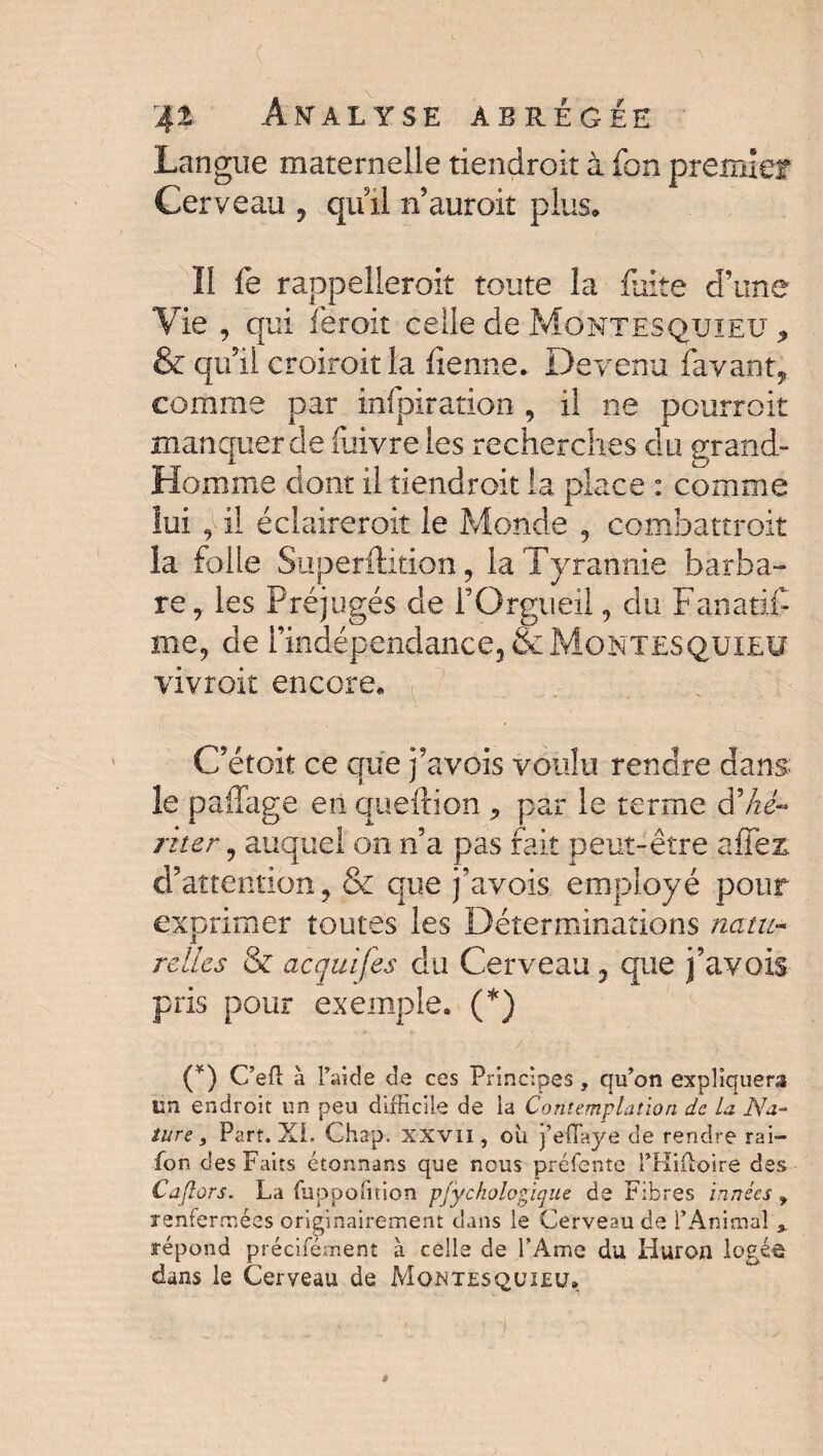 Langue maternelle tiendroit à fbn premie? Cerveau , qiûl n’auroiî plus. Il fe rappelleroit toute la fuite d’une Vie , qui feroit celle de Montesquieu * & qui! croiroitla fienne. Devenu favant, comme par infpiration, il ne pourroit manquer de fuivreles recherches du grand- Homme dont il tiendroit la place : comme lui , il éclaireroit le Monde , combattroit la folle Superftition, la Tyrannie barba¬ re, les Préjugés de l’Orgueil, du Fanatifi me, de l’indépendance, & Montesquieu vivroit encore. C’étoit ce que j’avois voulu rendre dans le paffage en queftion , par le terme d'-hé¬ riter , auquel on n’a pas fait peut-être a fier d’attention, & que j’avois employé pour exprimer toutes les Déterminations natu¬ relles & acquifes du Cerveau, que j’avois pris pour exemple. (*) (*) C’eft à l’aide de ces Principes, qu’on expliquera un endroit un peu difficile de la Contemplation de la Na¬ ture 9 Part. Xi. Chap. xxvii , où j’eflaye de rendre rai- fon des Faits étonnans que nous préfente PHiftoire des Caflors. La fuppofition pfÿckologique de Fibres innées renfermées originairement dans le Cerveau de l’Animal\ répond précifement à celle de l’Ame du Huron logée dans le Cerveau de Montesquieu.