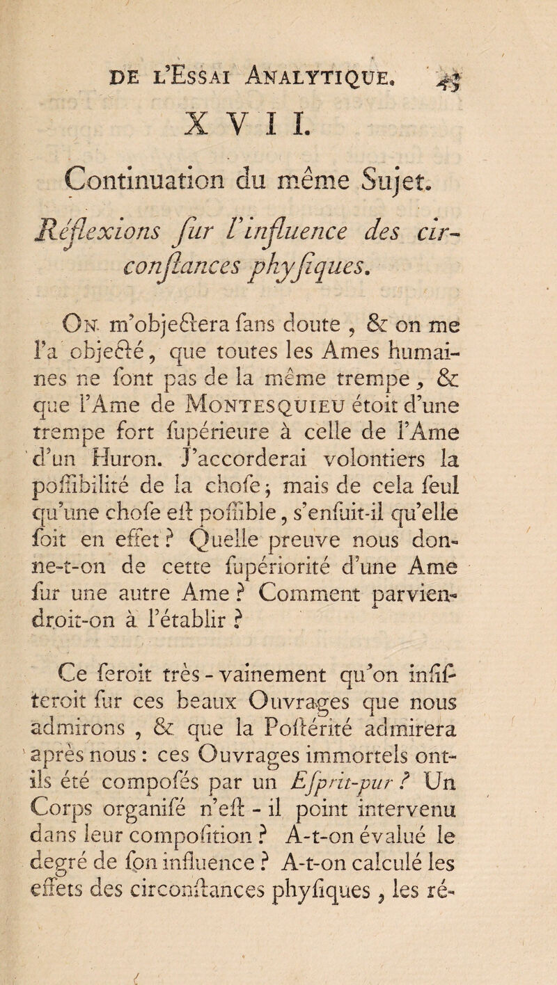 X VI L Continuation du même Sujet» Réflexions fur Vinfuence des cir- confiances phyfiques. On m’obje&era fans doute , & on me Ta objefté 9 que toutes les Ames humai¬ nes ne font pas de la même trempe 5 & que l’Ame de Montesquieu étoit d’une trempe fort fupérieure à celle de l’Ame d’un Huron. J’accorderai volontiers la poffibilité de la chofe ^ mais de cela feul qu’une chofe eii poffible, s’enfuit-il qu’elle foit en effet ? Quelle preuve nous don¬ ne-t-on de cette fopériorité d’une Ame fur une autre Ame ? Comment parvien- droit-on à l’établir ? Ce fer oit très - vainement qu’on infifi ieroit fur ces beaux Ouvrages que nous admirons , & que la Poftérité admirera v après nous : ces Ouvrages immortels ont- ils été compofés par un Efprit-pur ? Un Corps organifé n’eft - il point intervenu dans leur compolitîon ? A-t-on évalué le degré de fon influence ? A-t-on calculé les effets des circonffances phyfiques ? les ré-