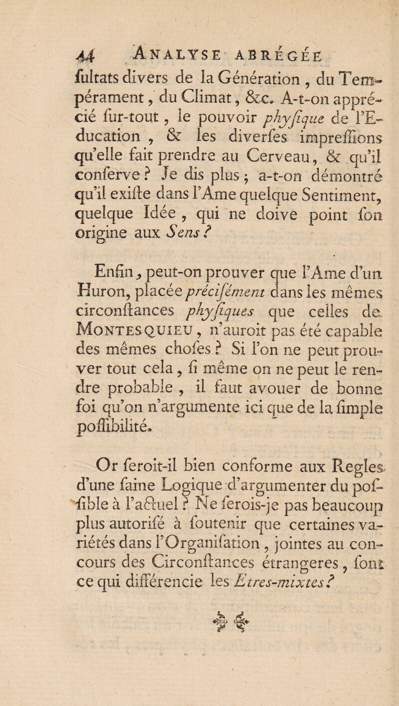 fultats divers de la Génération , du Tem¬ pérament , du Climat, &c. A-t-on appré¬ cié fur-tout, le pouvoir phyfique de l’E¬ ducation , & les diverfes impreffions quelle fait prendre au Cerveau, & qu’il conferve ? Je dis plus ; a-t-on démontré qu’il exifte dans F Ame quelque Sentiment, quelque Idée , qui ne doive point fou origine aux Sens ? Enfin j, peut-on prouver que l’Ame d’un Huron, placée précisément dans les mêmes circonflances phyjiques que celles de Montesquieu , n’auroit pas. été capable des mêmes chofes ? Si Ton ne peut prou¬ ver tout cela, fi même on ne peut le ren¬ dre probable , il faut avouer de bonne foi qu’on n’argumente ici que de la fîraple poffibilité. Or feroit-il bien conforme aux Réglés* d’une faine Logique d’argumenter du pof» iible à Faéluel ? Ne ferois-je pas beaucoup plus autorifé à foutenir que certaines va¬ riétés dans FOrganifation , jointes au con¬ cours des Circonflances étrangères ? font ce qui différencie les £tres-mixtes?