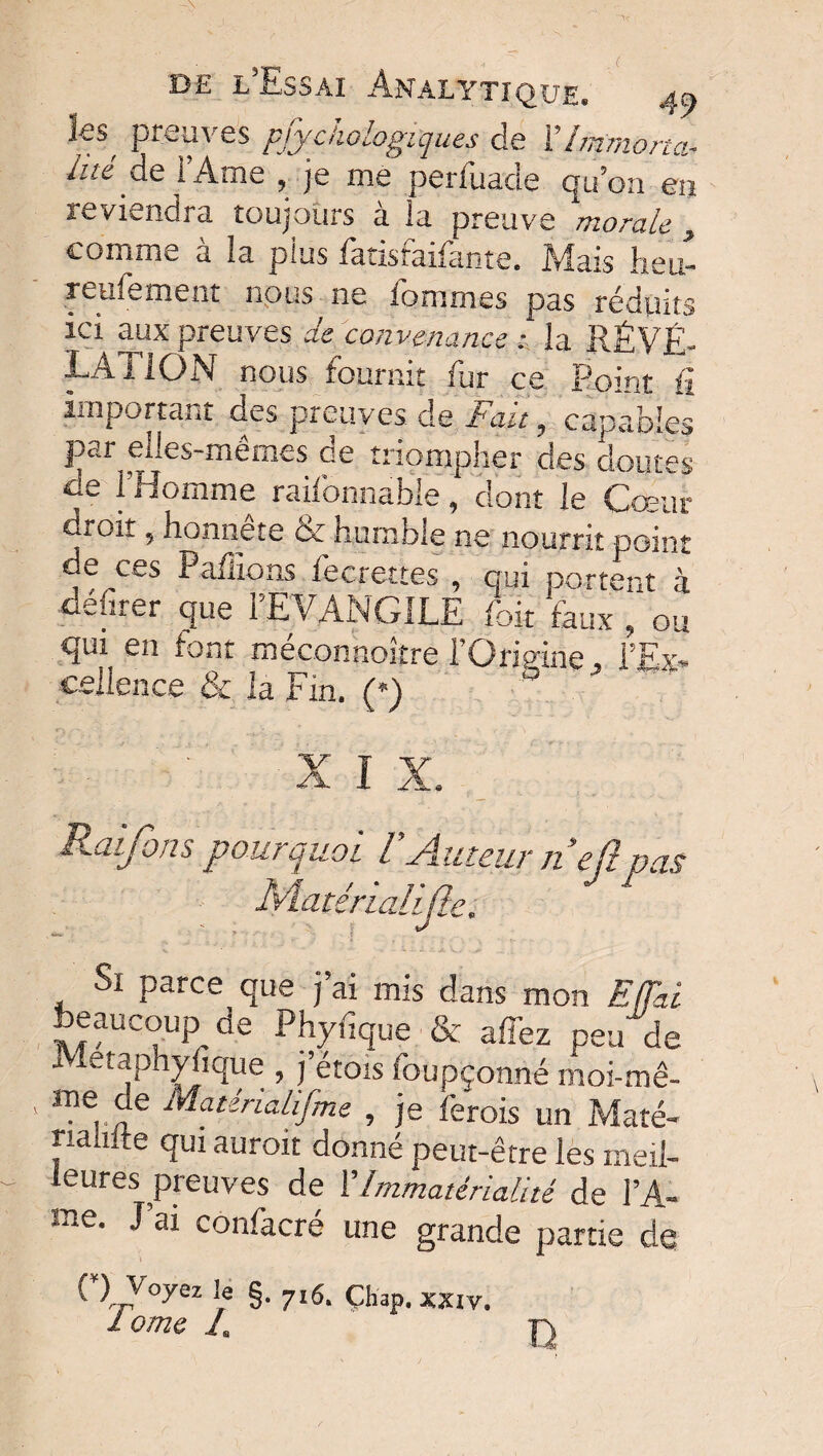 ks preuves psychologiques de Y Immorta¬ lité i’Atne , je me perfuade qu’on en reviendra toujours à la preuve morale , comme à la plus fatisfaifante. Mais heu- reufement nous ne fommes pas réduits ici aux preuves de convenance: la RÉVÉ¬ LATION nous fournit fur ce Point û important des preuves, de Fait ? capables par dles-mémes ae triompher des doutes de l’Homme raifbnnable, dont le Cœur droit, honnête & humble ne nourrit point de ces Pafiions fecrettes , qui portent à cerner que 1 EVANGILE foit faux , ou qui en font méconnokre l’Origine l’Ex¬ cellence & la Fin. (*) X I X. Raijbns pour quoi l Auteur jiejt pus Ivlatérialijte. Si parce que j’ai mis dans mon Effai beaucoup de Phyfique & affez peu de i letaphyhque , j etois foupçonné moi-mê- me de Matirialifme , je ferais un Maté- milite qui aurait donné peut-être les meil¬ leures preuves de Y Immatérialité de l’A- rae. J ai confacré une grande partie de '• >V°^ Ie §• 7l6‘ Çhap. xxiv. I ome J, D