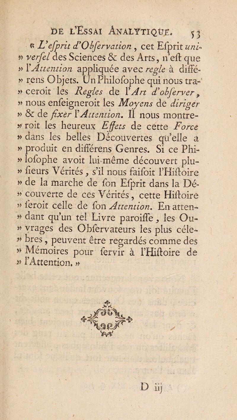 ® L? efprit (TObservation , cet Efprit uni* »> ve//è/ des Sciences & des Arts , îfeft que » Y Attention appliquée avec réglé à diffé- » rens Objets. Un Philofophe qui nous tra- » ceroit les Règles dé Y An diobferver 9 n nous enfeigneroit les Moyens de diriger n & de fixer Y Attention. Il nous montre- nrok les heureux Effets de cette Force *> dans les belles Découvertes qu'elle a » produit en différens Genres. Si ce Phi- » lofophe avoit lui même découvert plu- » fleurs Vérités ^ s’il nous faifoit FHiftoire » de la marche de fon Efprit dans la Dé- n couverte de ces Vérités, cette Hilloire » leroit celle de fon Attention. En atten^ dant qu’un tel Livre paroiffe, les Ou- ” vtages des Obfervateurs les plus cèle- *} bres, peuvent être regardés comme des ** Mémoires pour fervir à FHiftoire de -» l’Attention. » A 11J /