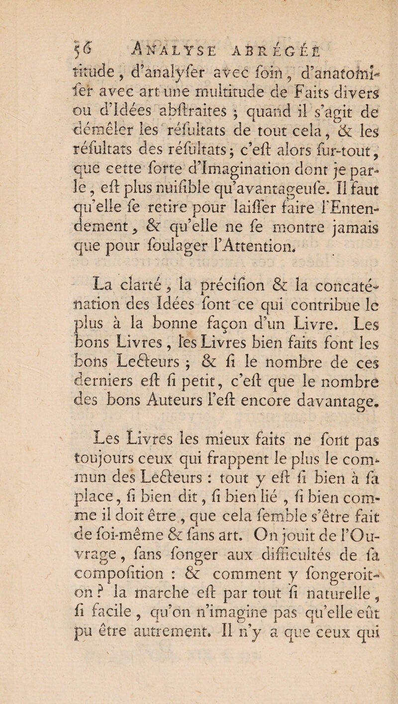 tirade , d’analyfer avec foin, d’anatoftiî* fer avec art une multitude de Faits divers ou d’idées abftraites ; quand il s’agit de démêler les réfultats de tout cela, & les réfultats des réfultats; c’eft alors fur-tout, que cette forte d’imagination dont je par¬ le , eft plus nuifible qu’avantageufe. Il faut qu’elle fe retire pour laiffer faire l'Enten¬ dement , & qu’elle ne fe montre jamais que pour foulager l’Attention, La clarté, la précifion & îa concaté¬ nation des Idées font ce qui contribue le plus à la bonne façon d’un Livre. Les bons Livres , les Livres bien faits font les bons Lefteurs ; & fi le nombre de ces derniers eft fi petit, c’eft que le nombre des bons Auteurs l’eft encore davantage. Les Livres les mieux faits ne font pas toujours ceux qui frappent le plus le com¬ mun des Le&eurs : tout y eft fi bien à fa place, fi bien dit, fi bien lié , fi bien com¬ me il doit être , que cela fernble s’être fait de foi-même & fans art. On jouit de l’Ou¬ vrage , fans fonger aux difficultés de fà compofition : & comment y fongeroit- on ? la marche eft par tout fi naturelle , fi facile 5 qu’on n’imagine pas qu’elle eût pu être autrement, Il n’y a que ceux qui