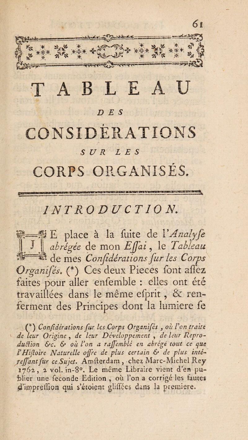 W^' ^1-4. «f1 rff ^ T ^55 *C ” ‘ *' ' '#. I * 4* M *$* +*H5+ A ^ T<f J* * dp% ‘ 1 .* # TABLEAU DES CONSIDÉRATIONS SUR LES CORPS ORGANISÉS. I NT RO DU CT 10 N. Ç=Si Ë place à la fuite de Y Analyfe J Jj abrégée de mon EJfai, le Tableau. i==*s de mes Considérations fur les Corps m Organifés. (*) Ces deux Pièces font allez faites pour aller enfemble : elles ont été travaillées dans le même efprit, & ren¬ ferment des Principes dont la lumière fe (*) Confdérallons fur les Corps Organifés . ou Von traits de leur Origine , de leur Développement , de leur Repro¬ duction &c. & ou Von a rajfemblé en abrégé tout ce que VHifloire Naturelle offre de plus certain & de plus inté- reffant fur ce Sujet. Amfterdam, chex Marc-Michel Rey 1762, 2 vol. in-8°. Le même Libraire vient d’en pu¬ blier une fécondé Edition , où l’on a corrigé les fautes sTimpreffiQn qui s’étoient gliffçes dans la première. /