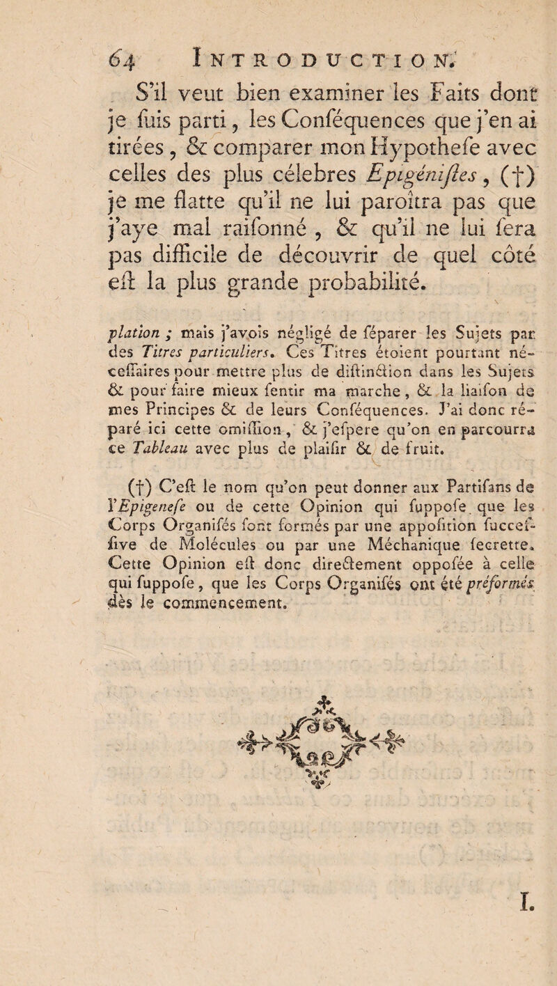 S’il veut bien examiner les Faits dont je fuis parti, les Conféquences que j’en ai tirées , & comparer mon Hypothefe avec celles des plus célébrés Epigénifies, (f ) je me flatte qu’il ne lui paraîtra pas que j’aye mal raifonné , & qu’il ne lui fera p>as difficile de découvrir de quel côté eff: la plus grande probabilité. plation ; mais j’avois négligé de féparer les Sujets par. des Titres particuliers. Ces Titres étoient pourtant né- ceiTaires pour mettre plus de diilinélion dans les Sujets & pour taire mieux fentir ma marche, & la liaifon de mes Principes & de leurs Conféquences. J’ai donc ré¬ paré ici cette ©million , & j’efpere qu’on en parcourra ce Tableau avec plus de plaifir 6i de fruit. (f) Ceft le nom qu’on peut donner aux Partifans de VEpigenefe ou de cette Opinion qui fuppofe. que les Corps Organifés font formés par une appofition fuceef- five de Molécules ou par une Méchanique fecrette* Cette Opinion eft donc direéfement oppofée à celle qui fuppofe, que les Corps Organifés ont été préformés dès le commencement. vx I.