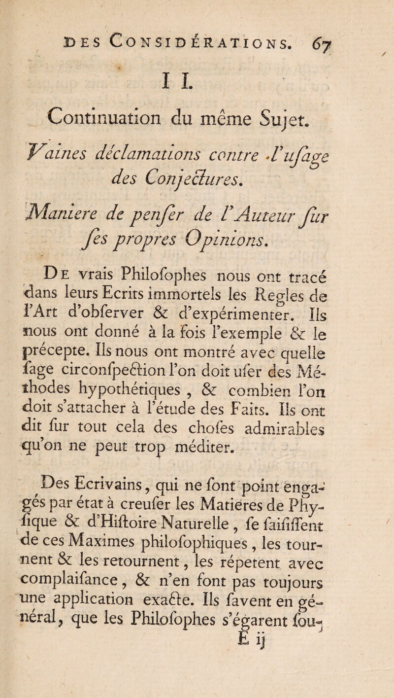 ï I Continuation du même Sujet. Vaines déclamations contre d’ufage des Conjectures. JVÎaniere de penfer de V Auteur fur fis propres Opinions. De vrais Philofophes nous ont tracé dans leurs Ecrits immortels les Réglés de l’Art d’obferver & d’expérimenter. Ils nous ont donné à la Fois l’exemple & le précepte. Ils nous ont montré avec quelle fage circonfpeftion l’on doit nier des Mé¬ thodes hypothétiques , & combien l’on doit s’attacher à l’étude des Faits. Ils ont dit fur tout cela des chofes admirables qu’on ne peut trop méditer. Des Ecrivains, qui ne font point enga¬ gés par état à creufer les Matières de Phy¬ sique & d’Hiftoire Naturelle , fefaififfent de ces Maximes philofophiques, les tour¬ nent & les retournent, les répètent avec complaifance , & n’en font pas toujours une application exafte. Ils favent en gé¬ néral ? que les Philofophes s’égarent fou-