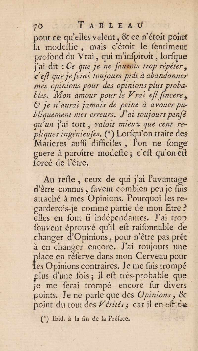 pour ce qu’elles y aient, & ce n’étoit point' la modeftie , mais c’étoit le fentiment profond du Vrai 9 qui m’infpiroit , lorfque j’ai dit : Ce que je ne faurois trop répéter 9 c ejl que je ferai toujours prêt à abandonner mes opinions pour des opinions plus proba¬ bles. Mon amour pour le Vrai ejl jincere % & je naîtrai jamais de peine à avouer pu¬ bliquement mes erreurs. J9ai toujours penfê qu un j’ai tort 9 valait mieux que cent ré¬ pliquésingénieufes. (*) Lorfqu’on traite des Matières auffi difficiles ^ l’on ne fange guere à paroître modefte $ c’eft qu’on eft forcé de l’être. Au refie 9 ceux de qui j’ai l’avantage d’être connus , favent combien peu je fuis attaché à mes Opinions. Pourquoi les re¬ gard crois-je comme partie de mon Etre ? elles en font fi indépendantes. J’ai trop fouvent éprouvé qu’il eft raifonnable de changer d’Opinions, pour n’être pas prêt à en changer encore. J’ai toujours une place en réferve dans mon Cerveau pour les Opinions contraires. Je me fuis trompé plus d’une fois ; il eft très-probable que je me ferai trempé encore fur divers points. Je ne parle que des Opinions, & point du tout des Vérités ; car il en eft Ç'J Ibid, à la fin de la Préface.