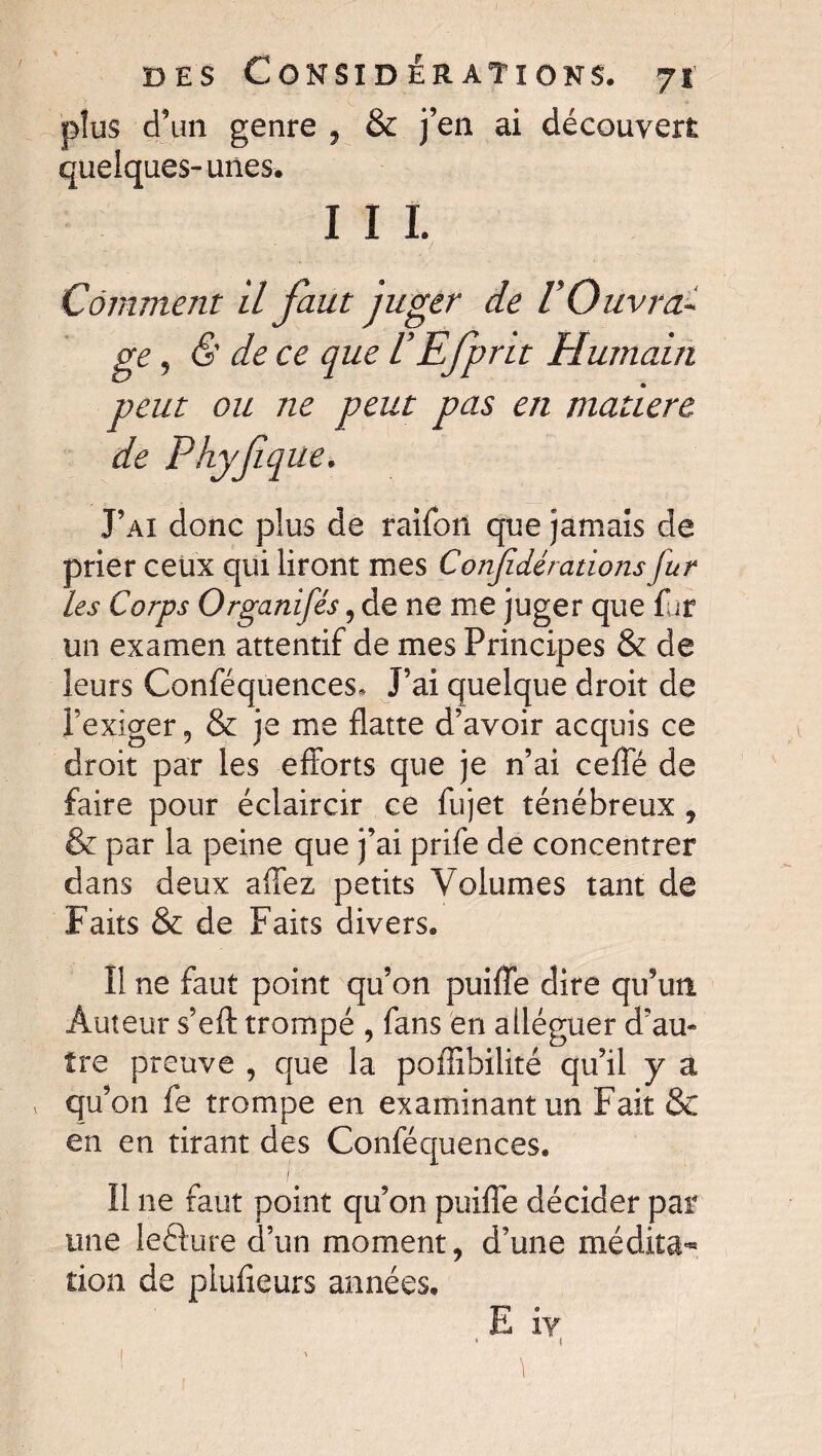 plus d’un genre , & j’en ai découvert quelques-unes. I I I. Comment il faut juger de VOuvra¬ ge , <S' de ce que VEfprit Humain peut ou ne peut pas en madère de Phyfiq ne. J’ai donc plus de raifon que jamais de prier ceux qui liront mes Conjîdérations fur les Corps Organifés, de ne me juger que fur un examen attentif de mes Principes & de leurs Conféquences* J’ai quelque droit de l’exiger, & je me flatte d’avoir acquis ce droit par les efforts que je n’ai cefie de faire pour éclaircir ce fujet ténébreux , & par la peine que j’ai prife de concentrer dans deux affez petits Volumes tant de Faits & de Faits divers. Il ne faut point qu’on puiffe dire qu’un Auteur s’efl: trompé , fans en alléguer d’au¬ tre preuve , que la poffibilité qu’il y a * qu’on fe trompe en examinant un Fait & en en tirant des Conféquences. 1 Il ne faut point qu’on puiffe décider par une leéture d’un moment, d’une médita^ tion de plufieurs années. I