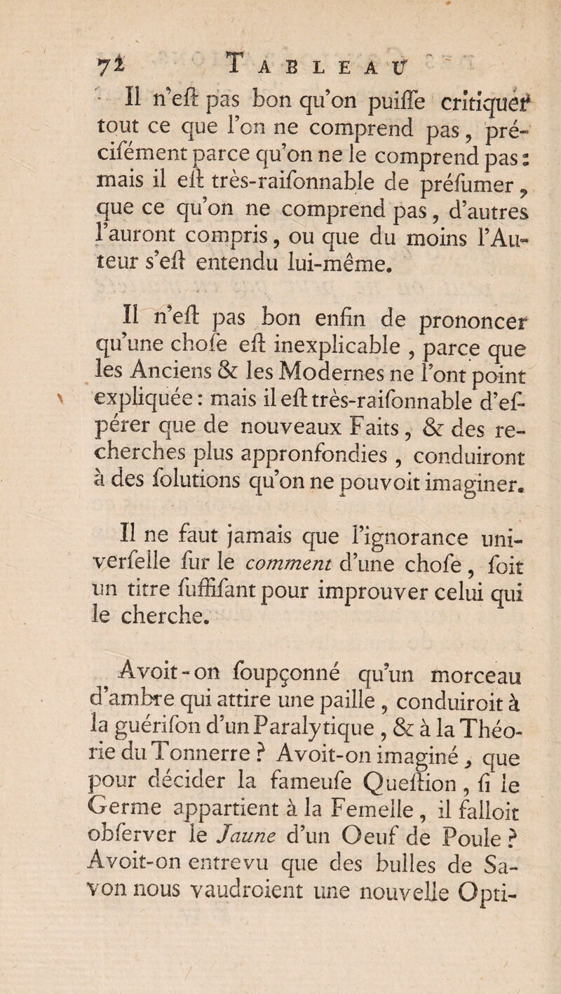 yi Tableau’’'' '• Il n’eft pas bon qu’on puiffe critlquei* tout ce que l’on ne comprend pas, pré- cifément parce qu’on ne le comprend pas : mais il eft très-raifonnable de préfumer, que ce qu’on ne comprend pas, d’autres l’auront compris, ou que du moins l’Au¬ teur s’eil entendu lui-même. .... K i ^ m ... Il n’eft pas bon enfin de prononcer qu’une choie eft inexplicable , parce que les Anciens & les Modernes ne l’ont point expliquée : mais il eft très-raifonnable d’ef- pérer que de nouveaux Faits , & des re¬ cherches plus appronfondies , conduiront à des folutions qu’on ne pouvoit imaginer. Il ne faut jamais que l’ignorance uni- verfelle ftir le comment d’une chofe , foit un titre fuffifant pour improuver celui qui le cherche. Avoit-on foupçonné qu’un morceau d’ambre qui attire une paille , conduirait à la guérifon d’un Paralytique , & à la Théo¬ rie du Tonnerre ? Avoit-on imaginé , que pour décider la fameufe Queftion , fi le Germe appartient à la Femelle, il falloir obferver le Jaune d’un Oeuf de Poule ? Avoit-on entrevu que des bulles de Sa¬ von nous vaudraient une nouvelle Opti-