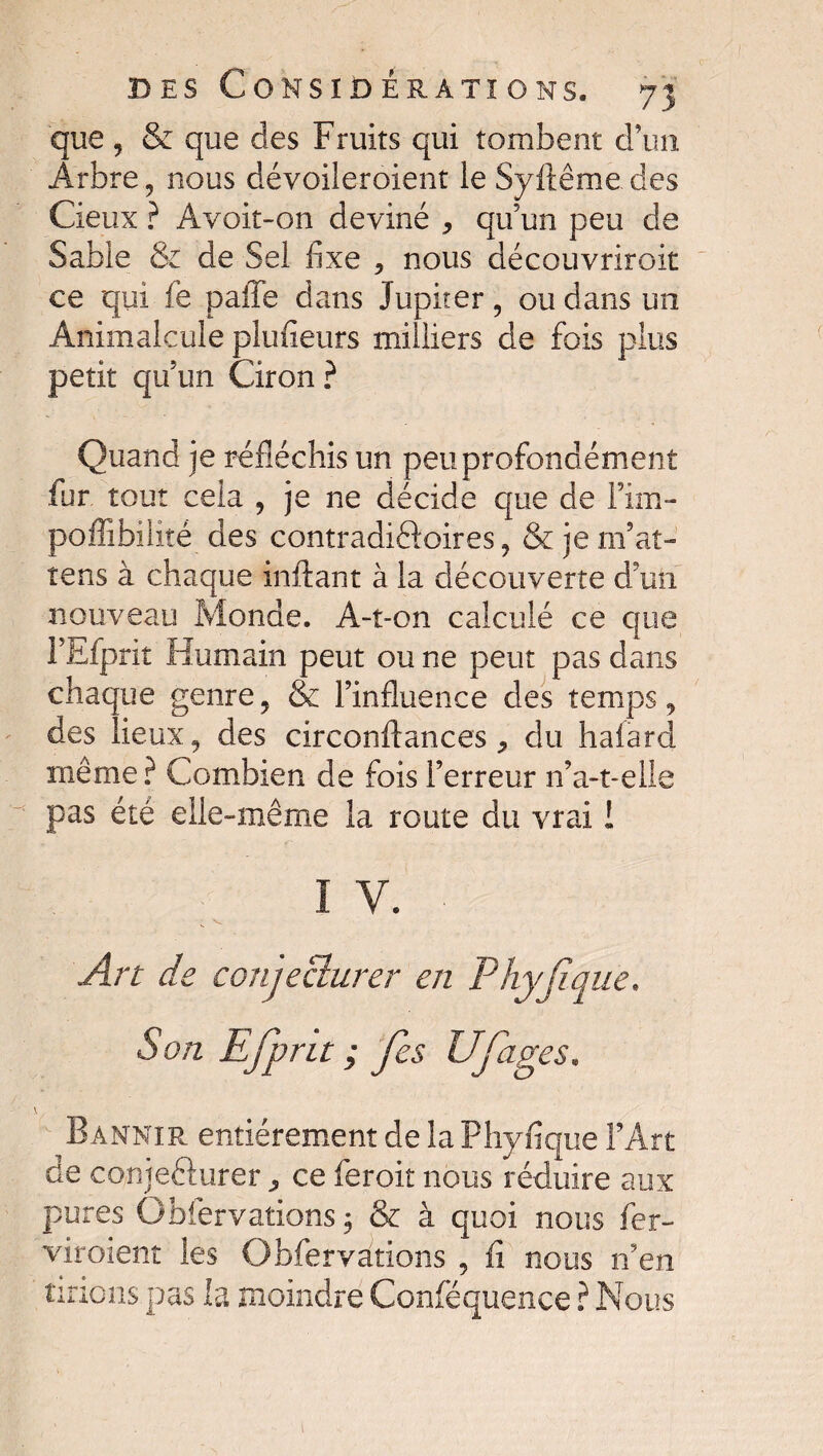 que, & que des Fruits qui tombent d’un Arbre, nous dévoileroient le Syftême des Cieux ? Avoit-on deviné , qu’un peu de Sable & de Sel fixe , nous découvriroit ce qui fe paffe dans Jupiter, ou dans un Animalcule plufieurs milliers de fois plus petit quun Ciron ? Quand je réfléchis un peu profondément fur tout cela , je ne décide que de Fim- poffibilîté des contradictoires, & je m’at- tens à chaque inftant à la découverte d’un nouveau Monde. A-î-on calculé ce que l’Efprit Humain peut ou ne peut pas dans chaque genre, & l’influence des temps, des lieux, des circonftances, du haiard même? Combien de fois l’erreur n’a-t-elle pas été elle-même la route du vrai 1 I Y. Art de conjecturer en Phyjique. Son Efprit ; fes Ufâges. Bannir entièrement de la Phyfique l’Art de conje&urer ce feroit nous réduire aux pures Gbfervations 3 & à quoi nous fer- viroient les Obfervàtions , û nous n’en tirions pas la moindre Conféquence ? Nous