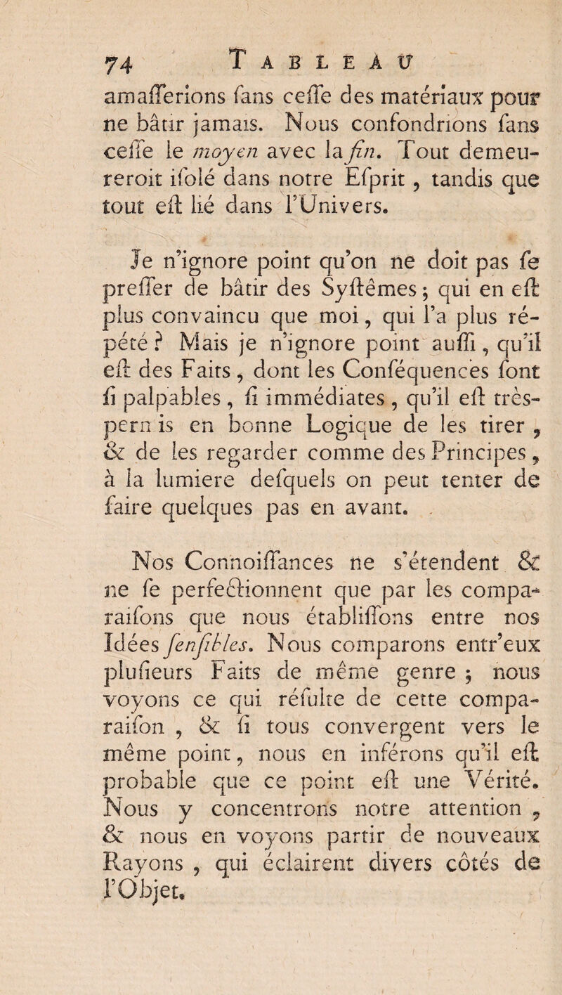 amafferions fans ceffe des matériaux pour ne bâtir jamais. Nous confondrions fans celle ie moyen avec layz/2. Tout demeu- reroit ifolé dans notre Efprit , tandis que tout eft lié dans l’Univers. Je n’ignore point qu’on ne doit pas fe preffer de bâtir des Syftêmes; qui en eft plus convaincu que moi, qui l’a plus ré¬ pété? Mais je n’ignore point suffi, qu’il eft des Faits, dont les Conféquences font fi palpables , fi immédiates , qu’il eft très- pern is en bonne Logique de les tirer 9 & de les regarder comme des Principes, à la lumière defquels on peut tenter de faire quelques pas en avant. . Nos Connoiftânces ne s’étendent & ne fe perfectionnent que par les compa-* raifons que nous établiffons entre nos Idées fenjîbles. Nous comparons entr’eux plusieurs Faits de même genre ; nous voyons ce qui réfulte de cette compa- raifon , & fi tous convergent vers le même point, nous en inférons qu’il eft probable que ce point eft une Vérité. Nous y concentrons notre attention 7 & nous en voyons partir de nouveaux Rayons , qui éclairent divers côtés de l’Objet,