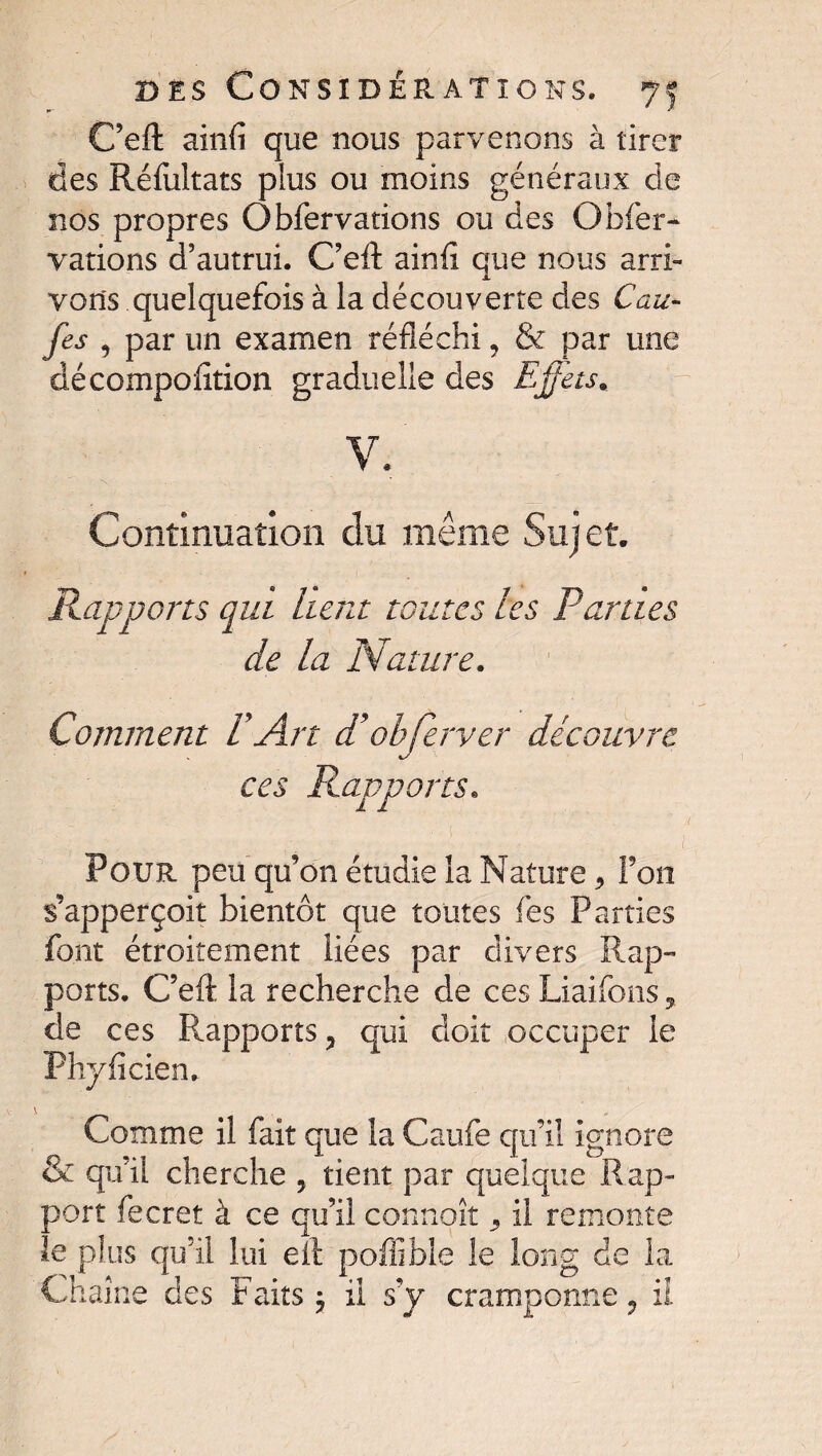 C’eft ainfi que nous parvenons à tirer des Réfultats plus ou moins généraux de nos propres Obfervations ou des Obier- varions d'autrui. C’eft ainfi que nous arri¬ vons quelquefois à la découverte des Cau¬ ses , par un examen réfléchi 9 & par une décompofiîion graduelle des Effets* v, Continuation du même Suj et. Rapports qui lient toutes les Parties de la Nature. Comment P Art d’ohferver découvre ces Rapports. Pour peu qu’on étudie la Nature, Fou s’apperçoit bientôt que toutes Tes Parties font étroitement liées par divers Rap¬ ports. C’eft la recherche de ces Liaifons, de ces Rapports ? qui doit occuper le Phyficien, Comme il fait que la Caufe qu’il ignore & qu’il cherche , tient par quelque Rap¬ port fecret à ce qu’il connoît 3 il remonte le plus qu’il lui eft poffible le long de la Chaîne des Faits 5 il s’y cramponne 9 iî