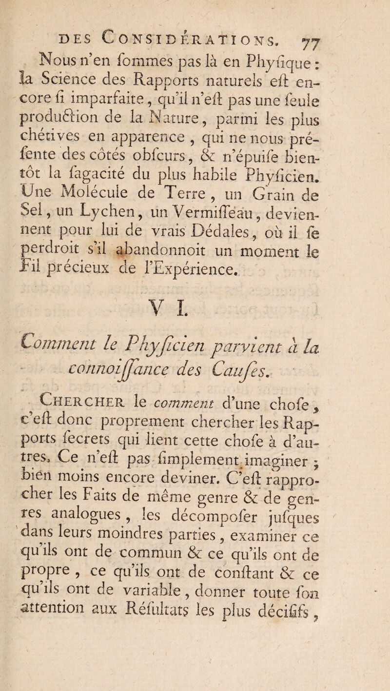 Nous n’en femmes pas là en Physique : la Science des Rapports naturels eft en¬ core fi imparfaite, qu’il n’eft pas une feule production de la Nature, parmi les plus chétives en apparence , qui ne nous pré¬ fente des côtés obfcurs, & n’épuife bien¬ tôt la fagacité du plus habile Phyficien. Une Molécule de Terre , un Grain de Sel, un Lychen, un Vermifleau, devien¬ nent pour lui de vrais Dédales, où il le perdroit s’il abandonnoit un moment le fit précieux de l’Expérience. VI ? Comment le Phyjîcien parvient a la connoijpince des Caufes. *# •'* ^ ^ Chercher le comment d’une chofe, c’eft donc proprement chercher les Rap¬ ports fecrets qui lient cette chofe à d’au¬ tres. Ce n’eft pas Amplement imaginer ; bien moins encore deviner. C’eft rappro¬ cher les b aits de même genre & de gen¬ res analogues , les décompofer jufques dans leurs moindres parties , examiner ce qu’ils ont de commun & ce qu’ils ont de propre , ce qu’ils ont de confiant & ce qu’ils ont de variable, donner toute fon attention aux Réfultats les plus décififs,