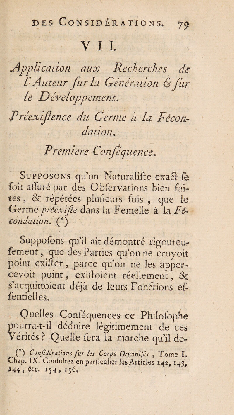 V I 1 Application aux Recherches de /- Auteur fur la Génération & fur le Développement, Préexif ence du Germe à la Fécon¬ dation.. Première Conjequence. Supposons qu’un Naturalise exaft fe foit alluré par des Obfervations bien fai¬ tes , & répétées plufieurs fois , que le Germe préexific dans la Femelle à la Fé* condation. (*) Suppofons qu9il ait démontré rigoureu* fement, que des Parties qu’on ne croyoit point exiller parce qu’on ne les apper-» ce voit point 3 exiftoient réellement, & s acqmttoient déjà de leurs Fondions et fentielles.. / ■ * 1 v Quelles Conféquences ce Philofophe pourra-t-il déduire légitimement de ces Vérités? Quelle fera la marche qu’il de- C) Confidèrations fur les Corps Organifés , Tome I» Chap. IX. Confultez en particulier les Articles 142, 143, J44 * &c. 154 j 156.