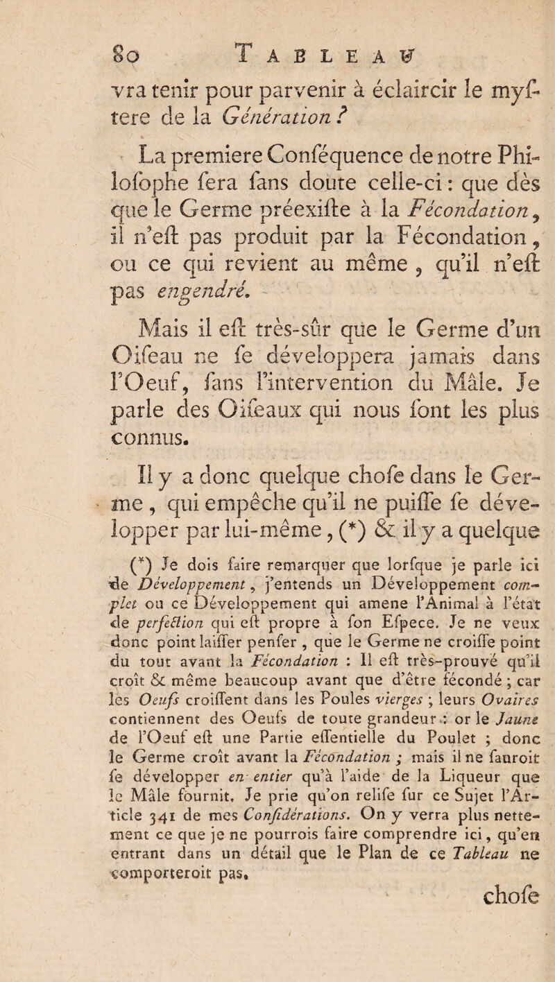 vra tenir pour parvenir à éclaircir le myF tere de la Génération ? La première Conféquence de notre Phi- lofophe fera fans doute celle-ci : que dès que le Germe préexifte à la Fécondation , il rfeft pas produit par la Fécondation, ou ce qui revient au même , qu’il n’eft pas engendré. Mais il eft très-sûr que le Germe d’un Oifeau ne fe développera jamais dans l’Oeuf, fans Fintervention du Mâle. Je parle des Oifeaux qui nous font les plus connus. 11 y a donc quelque chofe dans le Ger¬ me , qui empêche qu’il ne puiffe fe déve¬ lopper par lui-même, (*) & il y a quelque (¥) Je dois faire remarquer que lorfque je parle ici de Développement, j’entends un Développement com¬ plet ou ce Développement qui amene l’Animal à l’état de perfeâion qui eft propre à fon Efpece. Je ne veux: donc point laitier penfer , que le Germe ne croifle point du tout avant la Fécondation : 11 eft très-prouvé qu’il croît & même beaucoup avant que d’être fécondé ; car les Oeufs croiflent dans les Poules vierges ; leurs Ovaires contiennent des Oeufs de toute grandeur,: or le Jaune de l’Oeuf eft une Partie effentielle du Poulet ; donc le Germe croît avant la Fécondation ; mais il ne fauroit fe développer en - entier qu’à l’aide de la Liqueur que le Mâle fournit. Je prie qu’on relife fur ce Sujet l’Ar¬ ticle 341 de mes Confidératio ns. On y verra plus nette¬ ment ce que je ne pourrois faire comprendre ici, qu’en entrant dans un détail que le Plan de ce Tableau ne comporterait pas, chofe