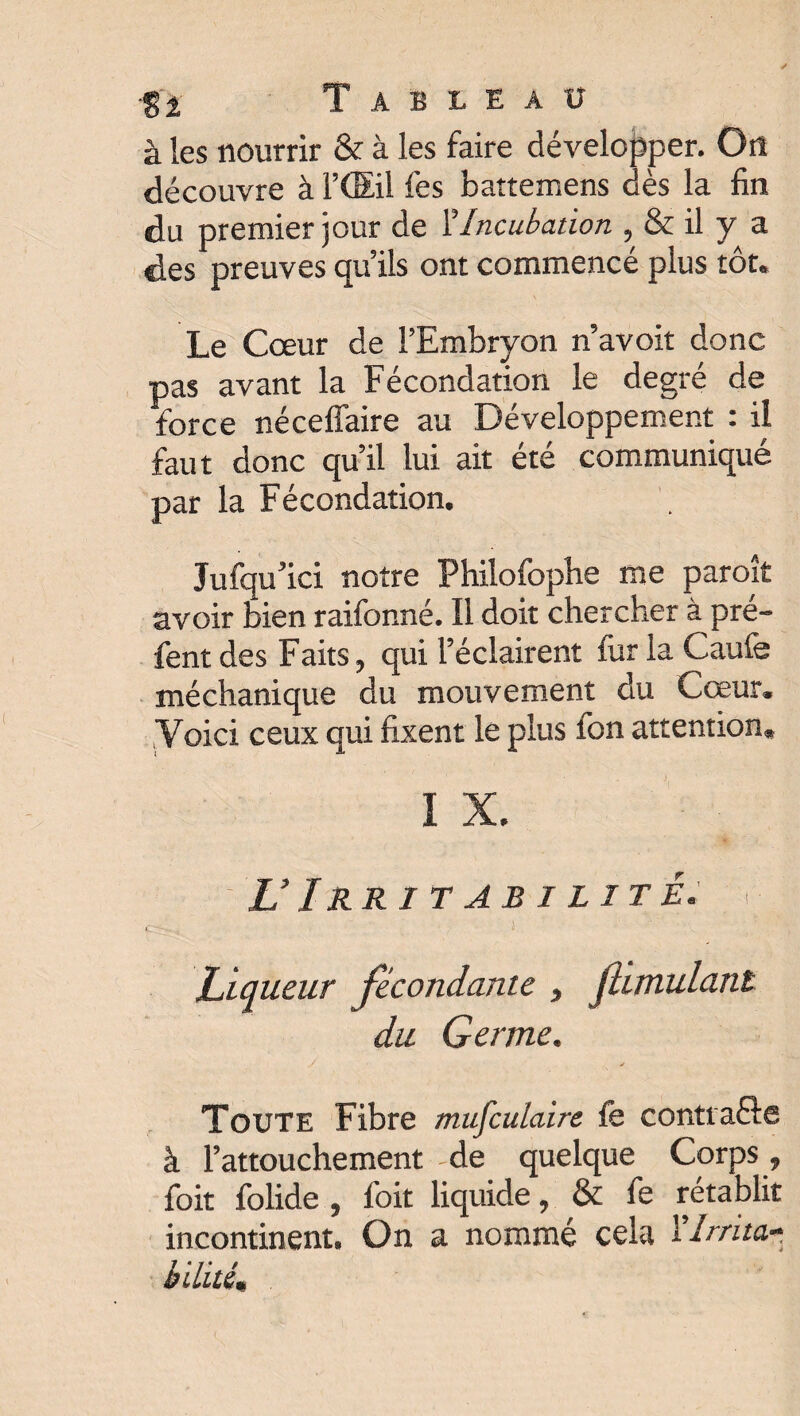 à les nourrir & à les faire développer. On découvre à l’(Eil les battemens dès la fin du premier jour de l’Incubation , & il y a des preuves qu’ils ont commencé plus tôt. Le Cœur de l’Embryon n’avoit donc pas avant la Fécondation le degré de force néceffaire au Développement : il faut donc qu’il lui ait été communiqué par la Fécondation. Jufqu’ici notre Philofopbe me paroît avoir bien raifonné. Il doit chercher à pré- fentdes Faits, qui l’éclairent fur la Gaulé méchanique du mouvement du Cœur. Voici ceux qui fixent le plus Ion attention. I X. U Irritabilité, y-J Liqueur fécondante , Jhmulant du Germe. y ✓ Toute Fibre musculaire fe contracte à l'attouchement de quelque Corps 9 foit folide , foit liquide, & fe rétablit incontinent* On a nommé cela fIrrita* bilitém