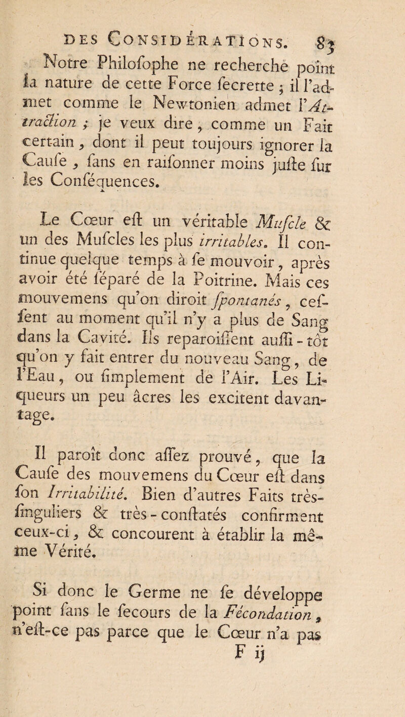 Notre Philofophe ne recherche point fa nature de cette Force fecrette ; il l’ad- ïiiet comme le Newtonien admet Y At¬ traction ; je veux dire, comme un Fait certain , dont il peut toujours ignorer la Gaule , fans en raifonner moins jufte fur ' les Conféquences. ▲ Le Cœur eft un véritable Mufcle & un des Mufcles les plus irritables. Il con¬ tinue quelque temps à fe mouvoir, après avoir été lëparé de la Poitrine. Mais ces mouvemens qu’on diroit fpontanés , cef- fent au moment qu’il n’y a plus de Sang dans la Cavité. Ils reparoilfent auffi - tôt qu’ bn y fait entrer du nouveau Sang 9 de FEau 9 ou Amplement de l’Air. Les Li¬ queurs un peu âcres les excitent davan¬ tage. Il paraît donc allez prouvé, que la Caufe des mouvemens du Cœur eft dans fon Irritabilité. Bien d’autres Faits très- finguiiers & très - confiâtes confirment ceux-ci, & concourent à établir la me- tae Vérité. Si donc le Germe ne fe développe point fans le fecours de la Fécondation , n’eft-ce pas parce que le Cœur n’a pas F ij