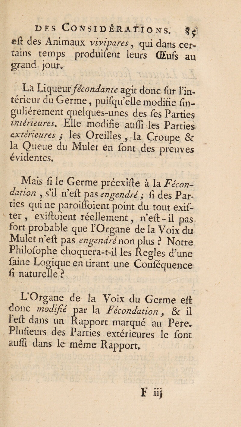 eft des Animaux vivipares, qui dans cer¬ tains temps produifent leurs (Eufs au grand jour. * .. V .. X \ Là Liqueur fécondante agit donc fur l’in¬ térieur du Germe 5 puifqu elle modifie fin- guliérement quelques-unes des fes Parties intérieures* Elle modifie aufli les Parties extérieures ; les Oreilles , la Croupe & la Queue du Mulet en font des preuves évidentes. Mais fi le Germe préexifte à la Fécon¬ dation y s il n eft pas engendré ; fî des Par¬ ties qui ne paroifioient point du tout exif- ter ? exiftoient réellement ? n’eft - il pas tort probable que l’Organe de la Voix du Mulet n eft pas engendré non plus ? Notre Philofophe choquera-t-il les Réglés d’une faine Logique en tirant une Conféquence fi naturelle? L’Organe de la Voix du Germe eft donc modifié par la Fécondation , & il left dans un Rapport marqué au Pere. Plufîeurs des Parties extérieures le font auffî dans le même Rapport.