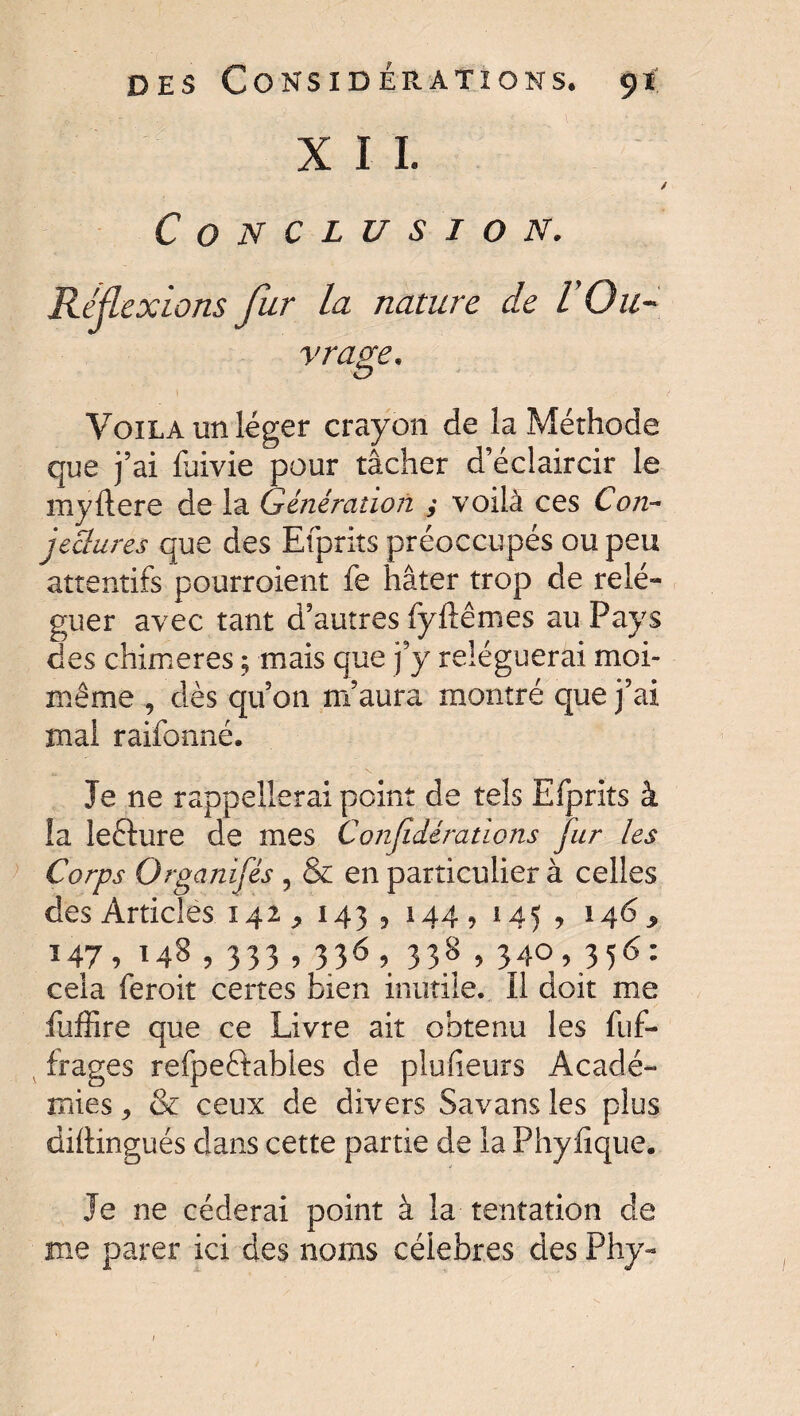 X I I. * Conclusion. Réflexions fur la nature de l'Ou¬ vrage. O Voila un léger crayon de la Méthode que j’ai fuivie pour tâcher d’éclaircir le myftere de la Génération ; voilà ces Con¬ jectures que des Efprits préoccupés ou peu attentifs pourraient fe hâter trop de relé¬ guer avec tant d’autres fyftêmes au Pays des chimères ; mais que j’y reléguerai moi- même , dès qu’on m’aura montré que j’ai mal raifonné. Je ne rappellerai point de tels Efprits à la le&ure de mes Confidérations fur les Corps Organifés , & en particulier à celles des Articles 142 ^ 143 5 144, 145 , 146^ 147, 148, 333,336, 338,340,356: cela feroit certes bien inutile. Il doit me fuffire que ce Livre ait obtenu les fuf- frages refpeftables de plufieurs Acadé¬ mies , & ceux de divers Savans les plus dillingués dans cette partie de la Phyfique. Je ne céderai point à la tentation de me parer ici des noms célébrés des Phy-