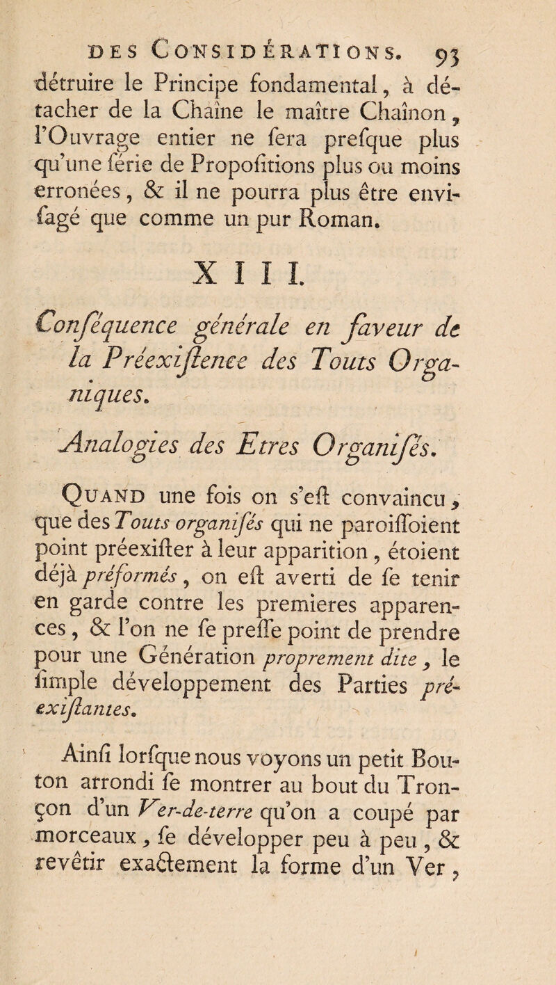 détruire le Principe fondamental, à dé¬ tacher de la Chaîne le maître Chaînon, l’Ouvrage entier ne fera prefque plus qu’une férié de Proportions plus ou moins erronées, & il ne pourra plus être envi- fagé 'que comme un pur Roman. X I I I Conféquence générale en faveur de la Préexif enee des Touts Orga¬ niques. Analogies des Etres Organifés Quand une fois on s’eft convaincu, que des Touts organifés qui ne paroiffoient point préexifter à leur apparition , étoient déjà préformés, on eft averti de fe tenir en garde contre les premières apparen¬ ces , & l’on ne fe preffe point de prendre pour une Génération proprement dite , le iïmple développement des Parties pré- exifiâmes. Ainfî lorfque nous voyons un petit Bou¬ ton arrondi le montrer au bout du Tron¬ çon d’un Ver-de-terre qu’on a coupé par morceaux * fe développer peu à peu , & revêtir exa&ement la forme d’un Ver ?