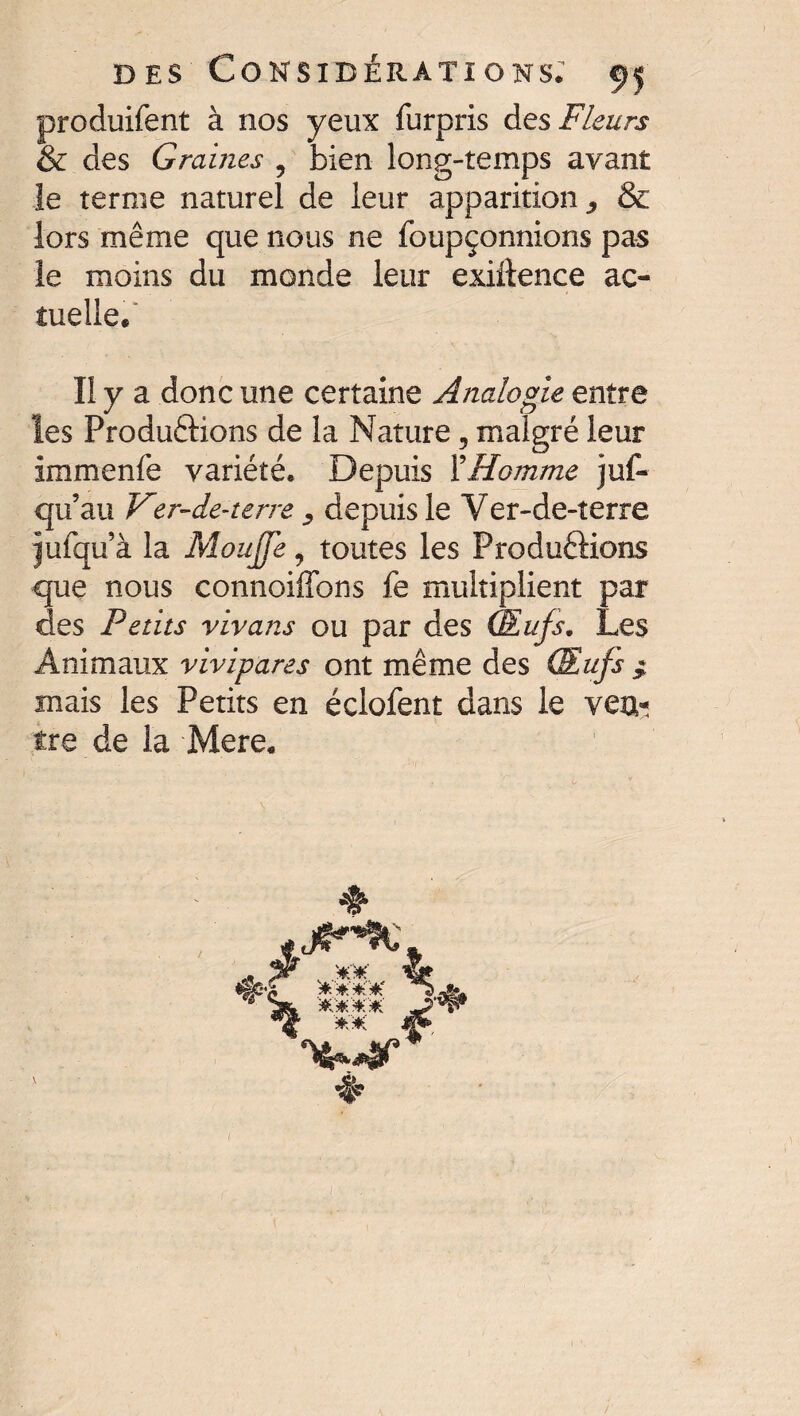 produifent à nos yeux furpris des Fleurs & des Graines ? bien long-temps avant le terme naturel de leur apparition^ & lors même que nous ne foupçonnions pas le moins du monde leur exigence ac¬ tuelle. . n y a donc une certaine Analogie entre les Productions de la Nature, malgré leur immenfè variété. Depuis Y Homme juf~ qu’au Ver-de-terre depuis le Yer-de-terre jufqu à la Mouffe, toutes les Productions que nous connoiffons fe multiplient par des Petits vivans ou par des Œufs. Les Animaux vivipares ont même des Œufs ; mais les Petits en éciofent dans le vea- tre de la Mere. ♦ # % Ai;*.*.# /