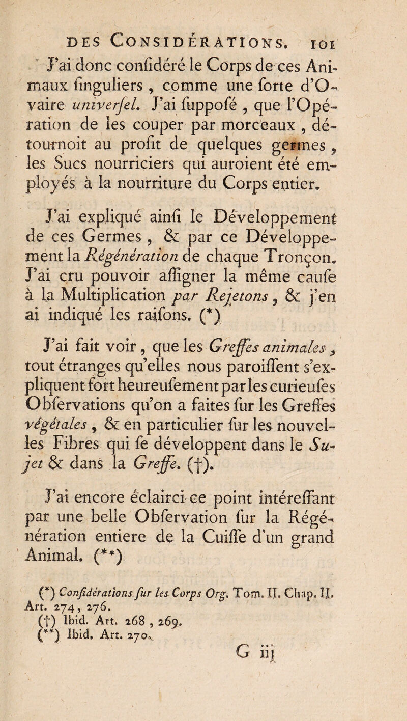 J’ai donc confîdéré le Corps de ces Ani¬ maux finguliers, comme une forte d’O- vaire umverjeL J’ai fuppofé ? que l’Opé¬ ration de les couper par morceaux , dé~ tournoit au profit de quelques germes 5 les Sucs nourriciers qui auroient été em¬ ployés à la nourriture du Corps entier. J’ai expliqué ainfi le Développement de ces Germes , & par ce Développe¬ ment la Régénération de chaque Tronçon. J’ai cru pouvoir afiigner la même caiife à la Multiplication par Rejetons 9 & j’en ai indiqué les raifons. (*) J’ai fait voir, que les Greffes animales > tout étranges quelles nous paroiffent s’ex¬ pliquent fort heureufoment par les curieufes Obfervations qu’on a faites fur les Greffes végétales , & en particulier fur les nouvel¬ les Fibres qui fe développent dans le Su* ]et & dans la Greffe. (f ). J’ai encore éclairci ce point iiitéreffant par une belle Obfervation fur la Régé¬ nération entière de la Cuiffe d’un grand Animal. (**) (*) Confidératîons fur les Corps Org. Tom. II, Chap. IL Art. 274, 276. (f) Ibid. Art. 268 , 269. (**) Ibid. Art. 270. G* • *, 1]J