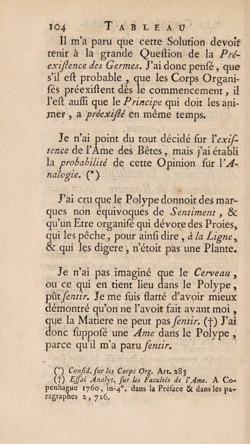 Il m'a paru que cette Solution devoir tenir à la grande Queftion de la Pré- exïjlence des Germes. J’ai donc penfé , que s’il eft probable , que les Corps Organi- fés préexiftent dès le commencement ^ il Teft aulîi que le Principe qui doit les ani¬ mer ? a précxifié en même temps. Je n’ai point du tout décidé fur Yexif- tenec de l’Ame des Bêtes, mais j’ai établi la prohabilité de cette Opinion für VA- nalogie. (*) J’ai cru que le Polype donnoit des mar¬ ques non équivoques de Sentiment ^ & qu’un Etre organifé qui dévore des Proies^ qui les pêche 9 pour ainfi dire , à la Ligne ÿ & qui les digéré, n’étoit pas une Plante. Je n’ai pas imaginé que le Cerveau 9 ou ce qui en tient lieu dans le Polype 9 pùtfentir. Je me fuis flatté d’avoir mieux démontré qu’on ne l’avoit fait avant moi, que la Matière ne peut pas [émir, (f ) J’aî donc fuppofë une Ame dans le Polype , parce qu’il m’a paru [émir. ■ • ■ h-Xi -Z' . (*) Confid. fur les Corps Or g. Art. 283 (f) EJfai Anàlyt. fur Les Facultés de l'Ame. A Co¬ penhague 1760, in-40. dans la Préface & dans les pa^» ragraphes 2, 716.