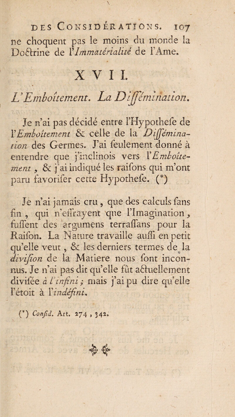 ne choquent pas le moins du monde la Doftrine de XImmatérialité de l’Ame, XVII. U Emboîtement. La D'iffémulation. Je tl ai pas décidé entre FHypothefe de Y Emboîtement & celle de la Dijjemina- tion des Germes. J’ai feulement donné à entendre que j’inclmois vers XEmboîte¬ ment , & j 'ai indiqué les raifons qui m’ont paru favoriter cette Hypothefe. (*) Je n’ai jamais cru , que des calculs fans fin 9 qui n’effrayent que l’Imagination , fuffent des argumens terraffans pour la Raifon. La Nature travaille aufîi en petit qu’elle veut, & les derniers termes de la divifion de la Matière nous font incon¬ nus. Je n’ai pas dit qu’elle fût actuellement divifée à ÏJinfini ; mais j’ai pu dire qu’elle Fétoit à Xindéfini, (*) Confiât Art. 274 , 342, \ _ r- X - ^ If