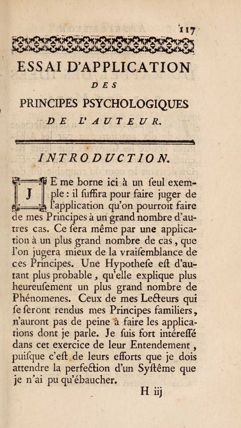 c»vr^ n/ra «rA^rA’ „. _ ., ESSAI D’APPLICATION DES PRINCIPES PSYCHOLOGIQUES Z>£ L' A U T E U R. INTRODUCTION. ■C'. * /- • • - • < 4 ■• Kp E me borne ici à un feul exem¬ ple : il fuffîra pour faire juger de \ l’application qu’on pourroit faire de mes Principes à un grand nombre d’au¬ tres cas. Ge fera même par une applica* tion à un plus grand nombre de cas, que l’on jugera mieux de la vraifemblance de ces Principes. Une Hypothefe eft d’au¬ tant plus probable,, quelle explique plus heureufement un plus grand nombre de Phénomènes. Ceux de mes Leéteurs qui fe feront rendus mes Principes familiers 9 n’auront pas de peine à faire les applica¬ tions dont je parle. Je fuis fort intéreffé dans cet exercice de leur Entendement, puifque c’eft de leurs efforts que je dois attendre la perfection d’un Syftême que je n'ai pu qu’ébaucher. H iij